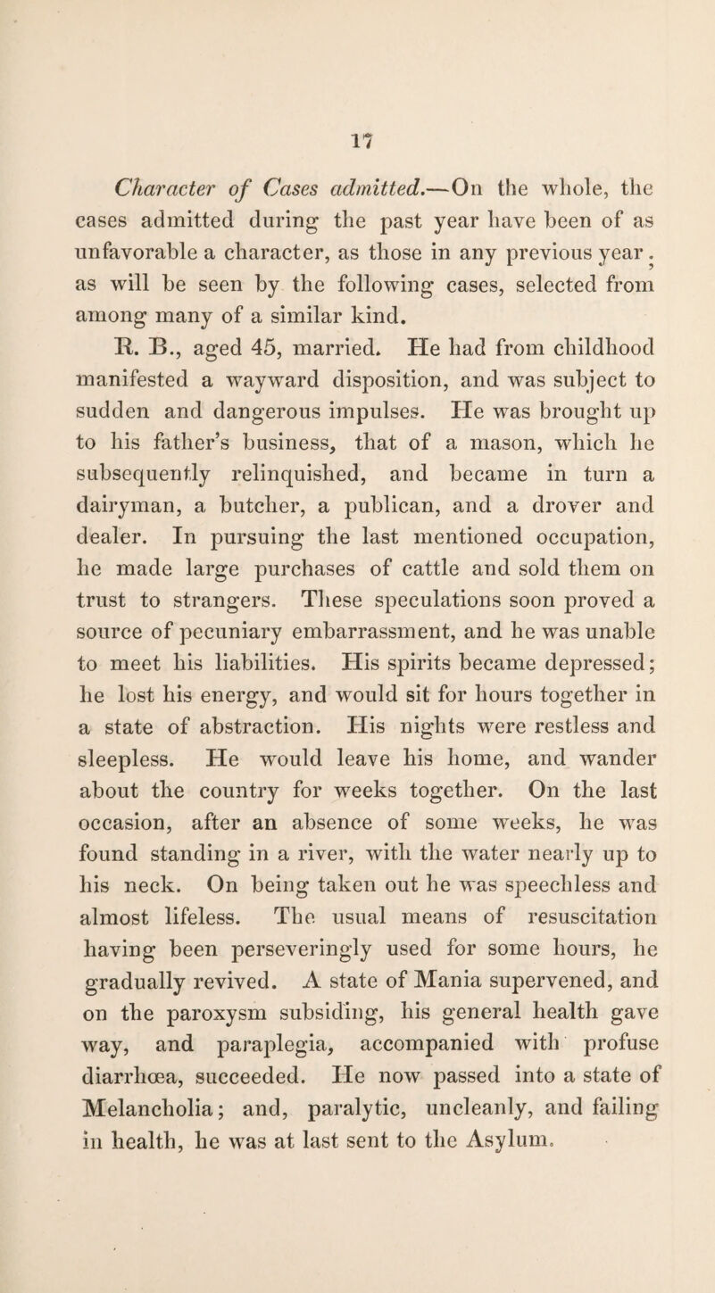 Character of Cases admitted.—On the whole, the cases admitted during the past year have been of as unfavorable a character, as those in any previous year. as will be seen by the following cases, selected from among many of a similar kind. R. B., aged 45, married. He had from childhood manifested a wayward disposition, and was subject to sudden and dangerous impulses. He was brought up to his father’s business, that of a mason, which he subsequently relinquished, and became in turn a dairyman, a butcher, a publican, and a drover and dealer. In pursuing the last mentioned occupation, he made large purchases of cattle and sold them on trust to strangers. These speculations soon proved a source of pecuniary embarrassment, and he was unable to meet his liabilities. His spirits became depressed; he lost his energy, and would sit for hours together in a state of abstraction. His nights were restless and sleepless. He would leave his home, and wander about the country for weeks together. On the last occasion, after an absence of some weeks, he was found standing in a river, with the water nearly up to his neck. On being taken out he was speechless and almost lifeless. The usual means of resuscitation having been perseveringly used for some hours, he gradually revived. A state of Mania supervened, and on the paroxysm subsiding, his general health gave way, and paraplegia, accompanied with profuse diarrhoea, succeeded. He now passed into a state of Melancholia; and, paralytic, uncleanly, and failing in health, he was at last sent to the Asylum,