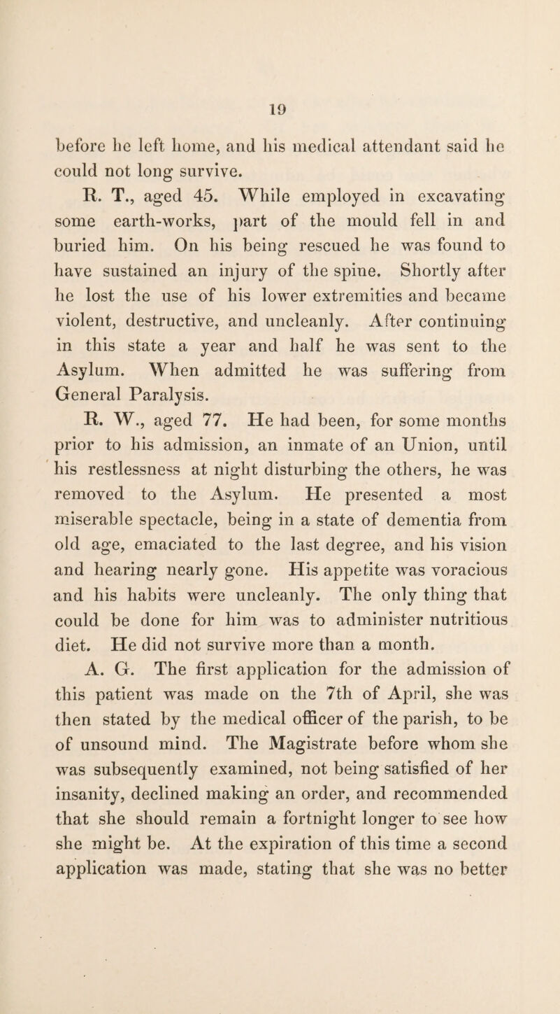 before be left home, and his medical attendant said he could not long survive. R. T., aged 45. While employed in excavating some earth-works, part of the mould fell in and buried him. On his being rescued he was found to have sustained an injury of the spine. Shortly after he lost the use of his lower extremities and became violent, destructive, and uncleanly. After continuing in this state a year and half he was sent to the Asylum. When admitted he was suffering from General Paralysis. R. W., aged 77. He had been, for some months prior to his admission, an inmate of an Union, until his restlessness at night disturbing the others, he was removed to the Asylum. He presented a most miserable spectacle, being in a state of dementia from old age, emaciated to the last degree, and his vision and hearing nearly gone. His appetite was voracious and his habits were uncleanly. The only thing that could be done for him was to administer nutritious diet. He did not survive more than a month. A. G. The first application for the admission of this patient was made on the 7th of April, she was then stated by the medical officer of the parish, to be of unsound mind. The Magistrate before whom she was subsequently examined, not being satisfied of her insanity, declined making an order, and recommended that she should remain a fortnight longer to see how she might be. At the expiration of this time a second application was made, stating that she was no better