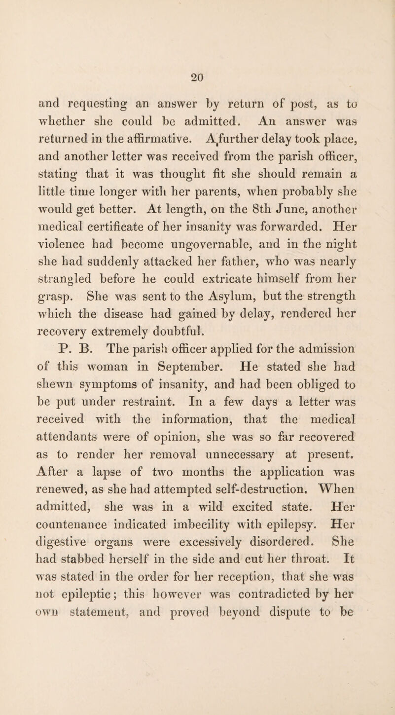 and requesting an answer by return of post, as to whether she could be admitted. An answer was returned in the affirmative, ^further delay took place, and another letter was received from the parish officer, stating that it was thought fit she should remain a little time longer with her parents, when probably she would get better. At length, on the 8th June, another medical certificate of her insanity was forwarded. Her violence had become ungovernable, and in the night she had suddenly attacked her father, who was nearly strangled before he could extricate himself from her grasp. She was sent to the Asylum, but the strength which the disease had gained by delay, rendered her recovery extremely doubtful. P. B. The parish officer applied for the admission of this woman in September. He stated she had shewn symptoms of insanity, and had been obliged to be put under restraint. In a few days a letter was received with the information, that the medical attendants were of opinion, she was so far recovered as to render her removal unnecessary at present. After a lapse of two months the application was renewed, as she had attempted self-destruction. When admitted, she was in a wild excited state. Her countenance indicated imbecility with epilepsy. Her digestive organs were excessively disordered. She had stabbed herself in the side and cut her throat. It was stated in the order for her reception, that she was not epileptic; this however was contradicted by her own statement, and proved beyond dispute to be