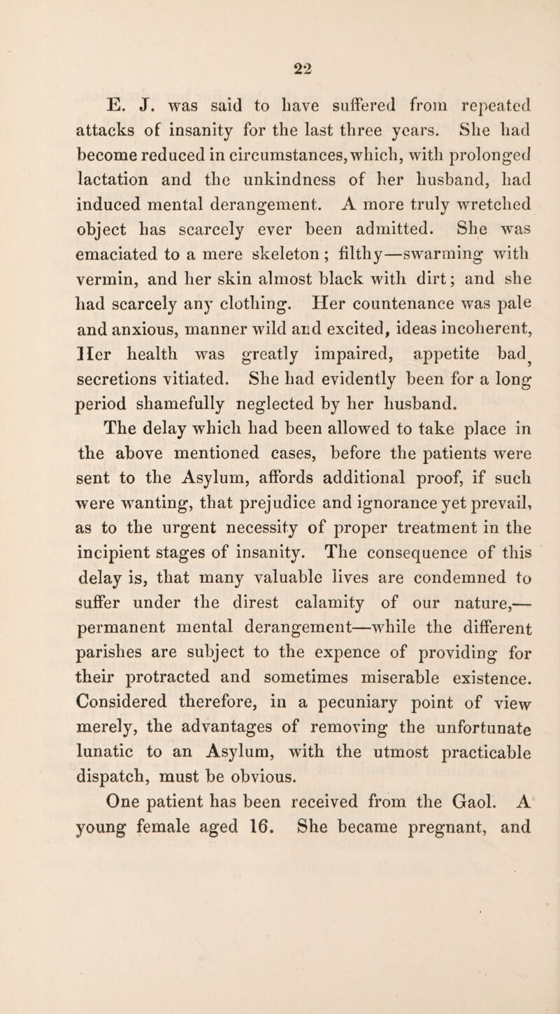 E. J. was said to have suffered from repeated attacks of insanity for the last three years. She had become reduced in circumstances, which, with prolonged lactation and the unkindness of her husband, had induced mental derangement. A more truly wretched object has scarcely ever been admitted. She was emaciated to a mere skeleton ; filthy—swarming with vermin, and her skin almost black with dirt; and she had scarcely any clothing. Her countenance was pale and anxious, manner wild and excited, ideas incoherent, Her health was greatly impaired, appetite bad? secretions vitiated. She had evidently been for a long period shamefully neglected by her husband. The delay which had been allowed to take place in the above mentioned cases, before the patients were sent to the Asylum, affords additional proof, if such were wanting, that prejudice and ignorance yet prevail, as to the urgent necessity of proper treatment in the incipient stages of insanity. The consequence of this delay is, that many valuable lives are condemned to suffer under the direst calamity of our nature,— permanent mental derangement—while the different parishes are subject to the expence of providing for their protracted and sometimes miserable existence. Considered therefore, in a pecuniary point of view merely, the advantages of removing the unfortunate lunatic to an Asylum, with the utmost practicable dispatch, must be obvious. One patient has been received from the Gaol. A young female aged 16. She became pregnant, and