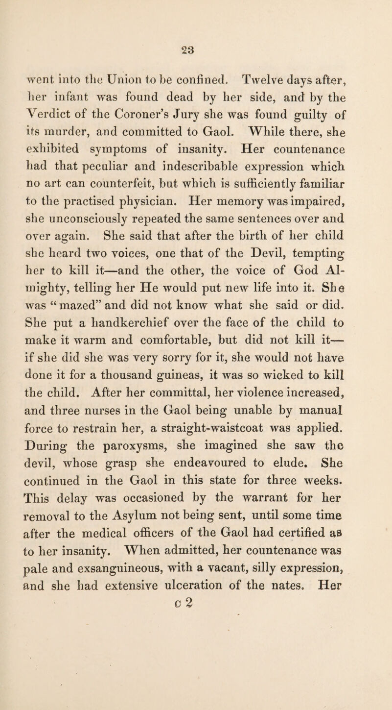 went into the Union to be confined. Twelve days after, her infant was found dead by her side, and by the Verdict of the Coroner’s Jury she was found guilty of its murder, and committed to Gaol. While there, she exhibited symptoms of insanity. Her countenance had that peculiar and indescribable expression which no art can counterfeit, but which is sufficiently familiar to the practised physician. Her memory was impaired, she unconsciously repeated the same sentences over and over again. She said that after the birth of her child she heard two voices, one that of the Devil, tempting her to kill it—and the other, the voice of God Al¬ mighty, telling her He would put new life into it. She was “ mazed” and did not know what she said or did. She put a handkerchief over the face of the child to make it warm and comfortable, but did not kill it— if she did she was very sorry for it, she would not have done it for a thousand guineas, it was so wicked to kill the child. After her committal, her violence increased, and three nurses in the Gaol being unable by manual force to restrain her, a straight-waistcoat was applied. During the paroxysms, she imagined she saw the devil, whose grasp she endeavoured to elude. She continued in the Gaol in this state for three weeks. This delay was occasioned by the warrant for her removal to the Asylum not being sent, until some time after the medical officers of the Gaol had certified as to her insanity. When admitted, her countenance was pale and exsanguineous, with a vacant, silly expression, and she had extensive ulceration of the nates. Her o 2