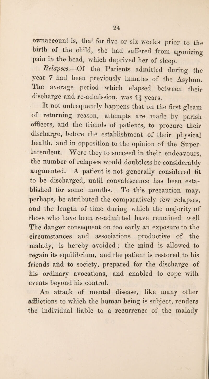 ownaccount is, that for five or six weeks prior to the hiith of the child, she had suffered from agonizin0* pain in the head, which deprived her of sleep. Relapses. Of the Patients admitted during the year 7 had been previously inmates of the Asylum. The average period which elapsed between their discharge and re-admission, was 4J years. It not unfrequently happens that on the first gleam of returning reason, attempts are made by parish officers, and the friends of patients, to procure their discharge, before the establishment of their physical health, and in opposition to the opinion of the Super¬ intendent. Were they to succeed in their endeavours, the number of relapses would doubtless be considerably augmented. A patient is not generally considered fit to be discharged, until convalescence has been esta¬ blished for some months. To this precaution may. perhaps, be attributed the comparatively few relapses, and the length of time during which the majority of those who have been re-admitted have remained well The danger consequent on too early an exposure to the circumstances and associations productive of the malady, is hereby avoided; the mind is allowed to regain its equilibrium, and the patient is restored to his friends and to society, prepared for the discharge of his ordinary avocations, and enabled to cope with events beyond his control. An attack of mental disease, like many other afflictions to which the human being is subject, renders the individual liable to a recurrence of the malady