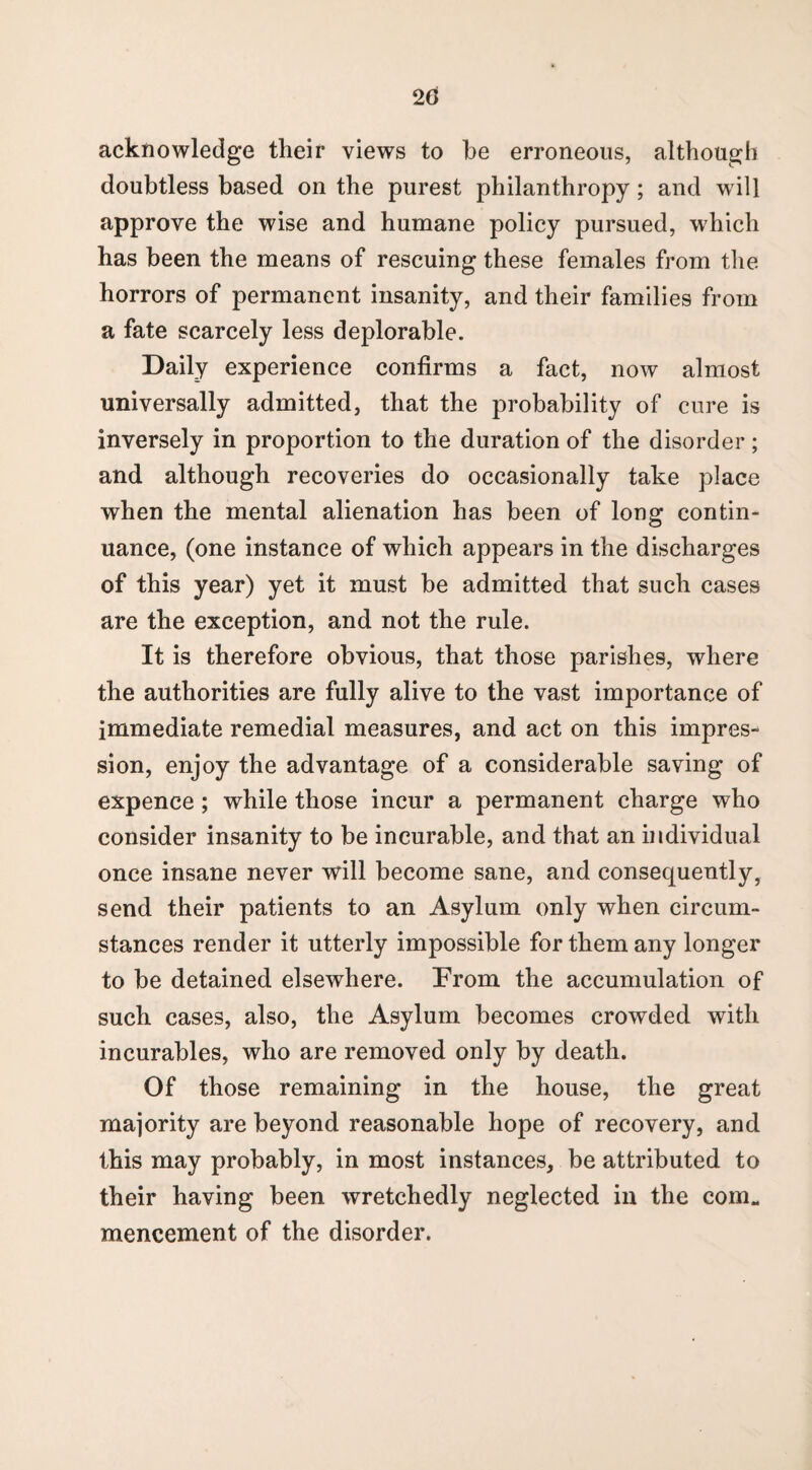 2(3 acknowledge their views to be erroneous, although doubtless based on the purest philanthropy; and w ill approve the wise and humane policy pursued, which has been the means of rescuing these females from the horrors of permanent insanity, and their families from a fate scarcely less deplorable. Daily experience confirms a fact, now almost universally admitted, that the probability of cure is inversely in proportion to the duration of the disorder; and although recoveries do occasionally take place when the mental alienation has been of long contin¬ uance, (one instance of which appears in the discharges of this year) yet it must be admitted that such cases are the exception, and not the rule. It is therefore obvious, that those parishes, where the authorities are fully alive to the vast importance of immediate remedial measures, and act on this impres¬ sion, enjoy the advantage of a considerable saving of expence ; while those incur a permanent charge who consider insanity to be incurable, and that an individual once insane never will become sane, and consequently, send their patients to an Asylum only when circum¬ stances render it utterly impossible for them any longer to be detained elsewhere. From the accumulation of such cases, also, the Asylum becomes crowded with incurables, who are removed only by death. Of those remaining in the house, the great majority are beyond reasonable hope of recovery, and this may probably, in most instances, be attributed to their having been wretchedly neglected in the com. mencement of the disorder.