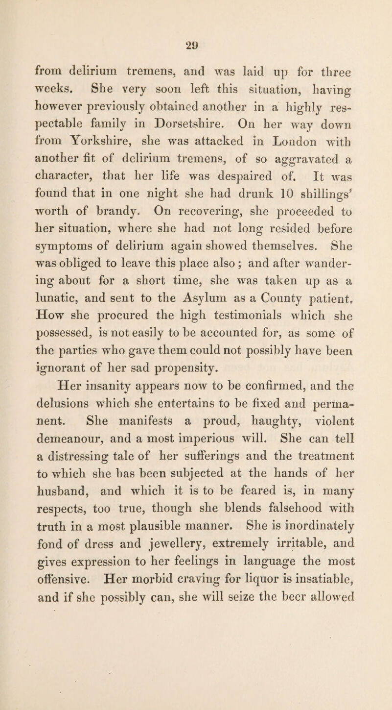 from delirium tremens, and was laid up for three weeks. She very soon left this situation, having however previously obtained another in a highly res¬ pectable family in Dorsetshire. On her way down from Yorkshire, she was attacked in London with another fit of delirium tremens, of so aggravated a character, that her life was despaired of. It was found that in one night she had drunk 10 shillings5 worth of brandy. On recovering, she proceeded to her situation, where she had not long resided before symptoms of delirium again showed themselves. She was obliged to leave this place also ; and after wander¬ ing about for a short time, she was taken up as a lunatic, and sent to the Asylum as a County patient. How she procured the high testimonials which she possessed, is not easily to be accounted for, as some of the parties who gave them could not possibly have been ignorant of her sad propensity. Her insanity appears now to be confirmed, and the delusions which she entertains to be fixed and perma¬ nent. She manifests a proud, haughty, violent demeanour, and a most imperious will. She can tell a distressing tale of her sufferings and the treatment to which she has been subjected at the hands of her husband, and which it is to be feared is, in many respects, too true, though she blends falsehood with truth in a most plausible manner. She is inordinately fond of dress and jewellery, extremely irritable, and gives expression to her feelings in language the most offensive. Her morbid craving for liquor is insatiable, and if she possibly can, she will seize the beer allowed