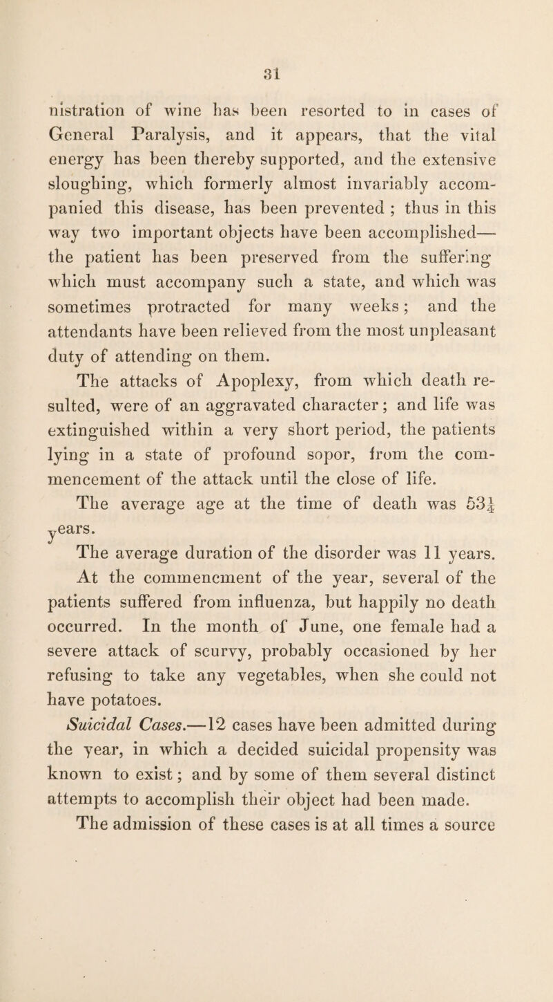 nistration of wine has been resorted to in cases of General Paralysis, and it appears, that the vital energy has been thereby supported, and the extensive sloughing, which formerly almost invariably accom¬ panied this disease, has been prevented ; thus in this way two important objects have been accomplished— the patient has been preserved from the suffering whicli must accompany such a state, and which wras sometimes protracted for many weeks; and the attendants have been relieved from the most unpleasant duty of attending on them. The attacks of Apoplexy, from which death re¬ sulted, were of an aggravated character; and life was extinguished within a very short period, the patients lying in a state of profound sopor, from the com¬ mencement of the attack until the close of life. The average age at the time of death was 53J years. The average duration of the disorder was 11 years. At the commencment of the year, several of the patients suffered from influenza, but happily no death occurred. In the month of June, one female had a severe attack of scurvy, probably occasioned by her refusing to take any vegetables, when she could not have potatoes. Suicidal Cases.—12 cases have been admitted during the year, in which a decided suicidal propensity was known to exist; and by some of them several distinct attempts to accomplish their object had been made. The admission of these cases is at all times a source