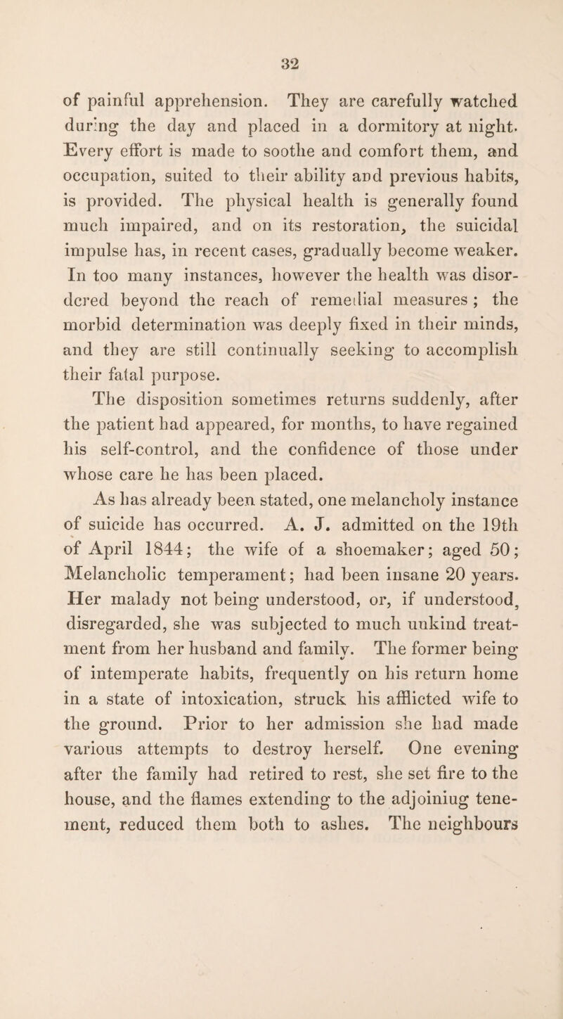 of painful apprehension. They are carefully watched during the day and placed in a dormitory at night. Every effort is made to soothe and comfort them, and occupation, suited to their ability and previous habits, is provided. The physical health is generally found much impaired, and on its restoration, the suicidal impulse has, in recent cases, gradually become weaker. In too many instances, however the health was disor¬ dered beyond the reach of remetlial measures ; the morbid determination was deeply fixed in their minds, and they are still continually seeking to accomplish their fatal purpose. The disposition sometimes returns suddenly, after the patient had appeared, for months, to have regained his self-control, and the confidence of those under whose care he has been placed. As has already been stated, one melancholy instance of suicide has occurred. A. J. admitted on the 19th of April 1844; the wife of a shoemaker; aged 50; Melancholic temperament; had been insane 20 years. Her malady not being understood, or, if understood, disregarded, she was subjected to much unkind treat¬ ment from her husband and family. The former being of intemperate habits, frequently on his return home in a state of intoxication, struck his afflicted wife to the ground. Prior to her admission she had made various attempts to destroy herself. One evening after the family had retired to rest, she set fire to the house, and the flames extending to the adjoiniug tene¬ ment, reduced them both to ashes. The neighbours
