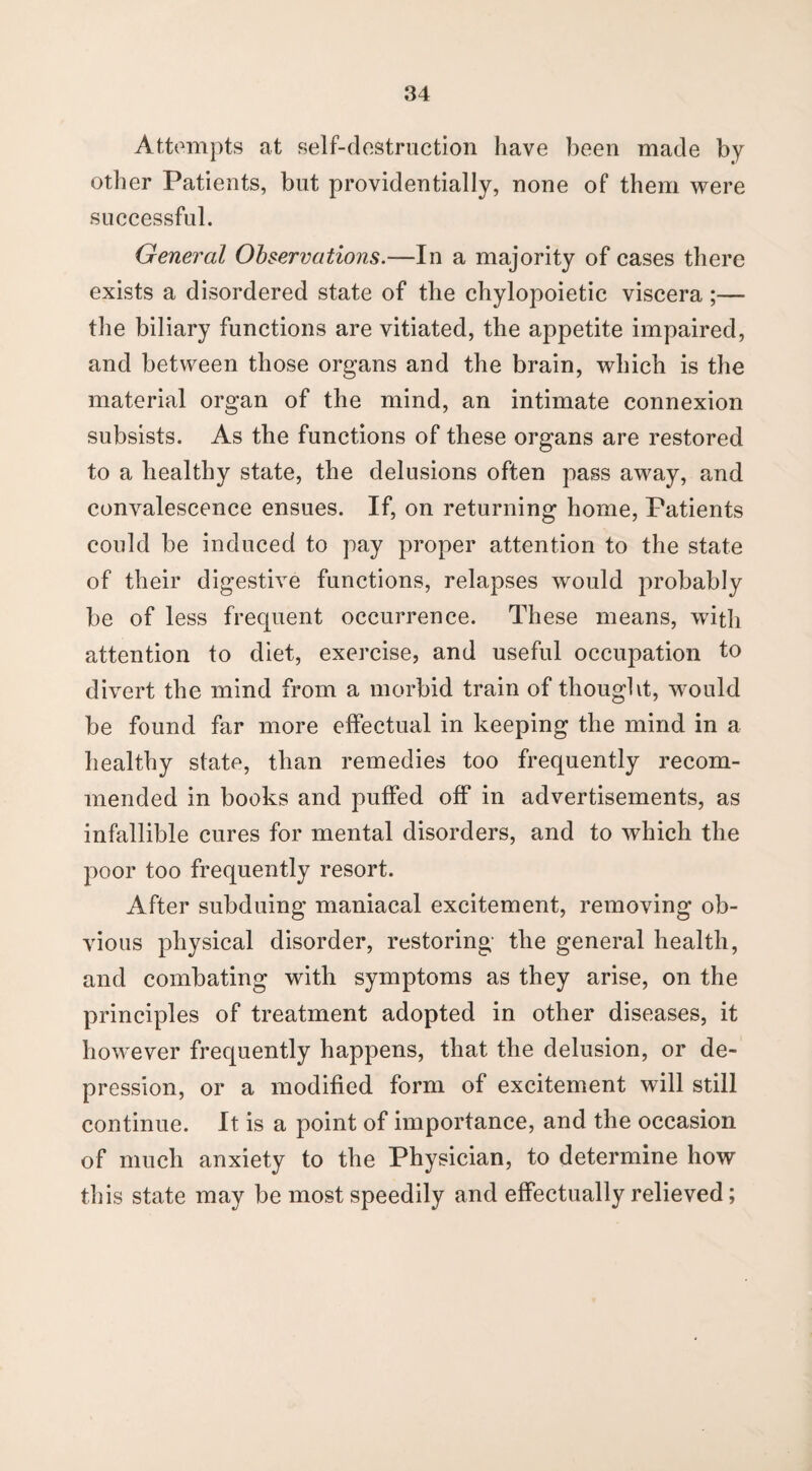 Attempts at self-destruction have been made by other Patients, but providentially, none of them were successful. General Observations.—In a majority of cases there exists a disordered state of the chylopoietic viscera;— the biliary functions are vitiated, the appetite impaired, and between those organs and the brain, which is the material organ of the mind, an intimate connexion subsists. As the functions of these organs are restored to a healthy state, the delusions often pass away, and convalescence ensues. If, on returning home, Patients could be induced to pay proper attention to the state of their digestive functions, relapses would probably be of less frequent occurrence. These means, with attention to diet, exercise, and useful occupation to divert the mind from a morbid train of thought, would be found far more effectual in keeping the mind in a healthy state, than remedies too frequently recom¬ mended in books and puffed off in advertisements, as infallible cures for mental disorders, and to which the poor too frequently resort. After subduing maniacal excitement, removing ob¬ vious physical disorder, restoring the general health, and combating with symptoms as they arise, on the principles of treatment adopted in other diseases, it however frequently happens, that the delusion, or de¬ pression, or a modified form of excitement will still continue. It is a point of importance, and the occasion of much anxiety to the Physician, to determine how this state may be most speedily and effectually relieved;