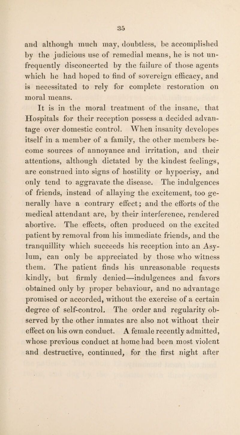 and although much may, doubtless, be accomplished by the judicious use of remedial means, he is not un- frequently disconcerted by the failure of those agents which he had hoped to find of sovereign efficacy, and is necessitated to rely for complete restoration on moral means. It is in the moral treatment of the insane, that Hospitals for their reception possess a decided advan¬ tage over domestic control. When insanity developes itself in a member of a familv, the other members be- come sources of annoyance and irritation, and their attentions, although dictated by the kindest feelings, are construed into signs of hostility or hypocrisy, and only tend to aggravate the disease. The indulgences of friends, instead of allaying the excitement, too ge¬ nerally have a contrary effect; and the efforts of the medical attendant are, by their interference, rendered abortive. The effects, often produced on the excited patient by removal from his immediate friends, and the tranquillity which succeeds his reception into an Asy¬ lum, can only be appreciated by those who witness them. The patient finds his unreasonable requests kindly, but firmly denied—indulgences and favors obtained only by proper behaviour, and no advantage promised or accorded, without the exercise of a certain degree of self-control. The order and regularity ob¬ served by the other inmates are also not without their effect on his own conduct. A female recently admitted, whose previous conduct at home had been most violent and destructive, continued, for the first night after