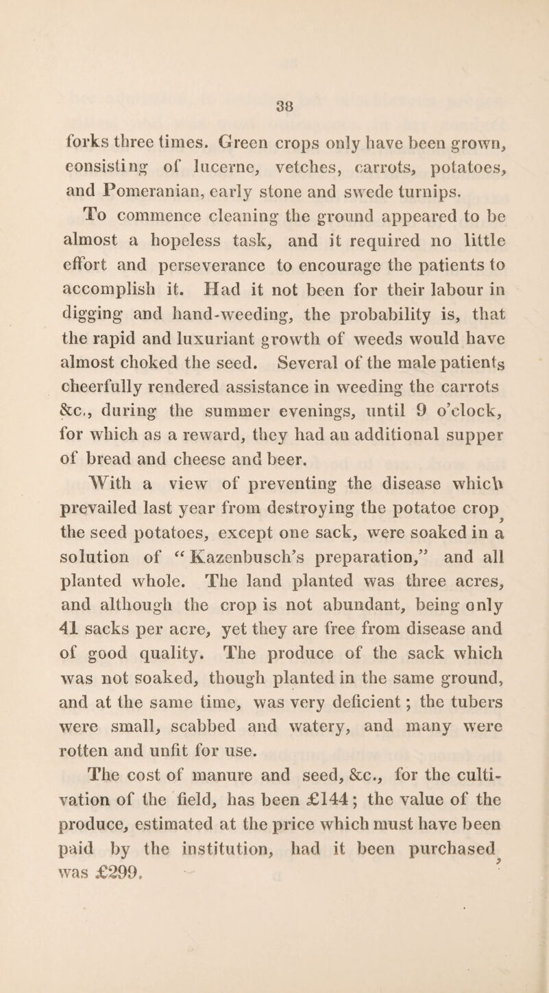 forks three times. Green crops only have been grown, consisting of lucerne, vetches, carrots, potatoes, and Pomeranian, early stone and swede turnips. To commence cleaning the ground appeared to be almost a hopeless task, and it required no little effort and perseverance to encourage the patients to accomplish it. Had it not been for their labour in digging and hand-weeding, the probability is, that the rapid and luxuriant growth of weeds would have almost choked the seed. Several of the male patients cheerfully rendered assistance in weeding the carrots &c,, during the summer evenings, until 9 o’clock, for which as a reward, they had an additional supper of bread and cheese and beer. With a view of preventing the disease which prevailed last year from destroying the potatoe crop the seed potatoes, except one sack, were soaked in a solution of “ Kazenbusch’s preparation,” and all planted whole. The land planted was three acres, and although the crop is not abundant, being only 41 sacks per acre, yet they are free from disease and of good quality. The produce of the sack which was not soaked, though planted in the same ground, and at the same time, was very deficient; the tubers were small, scabbed and watery, and many were rotten and unfit for use. The cost of manure and seed, &c., for the culti¬ vation of the field, has been £144; the value of the produce, estimated at the price which must have been paid by the institution, had it been purchased was £299.