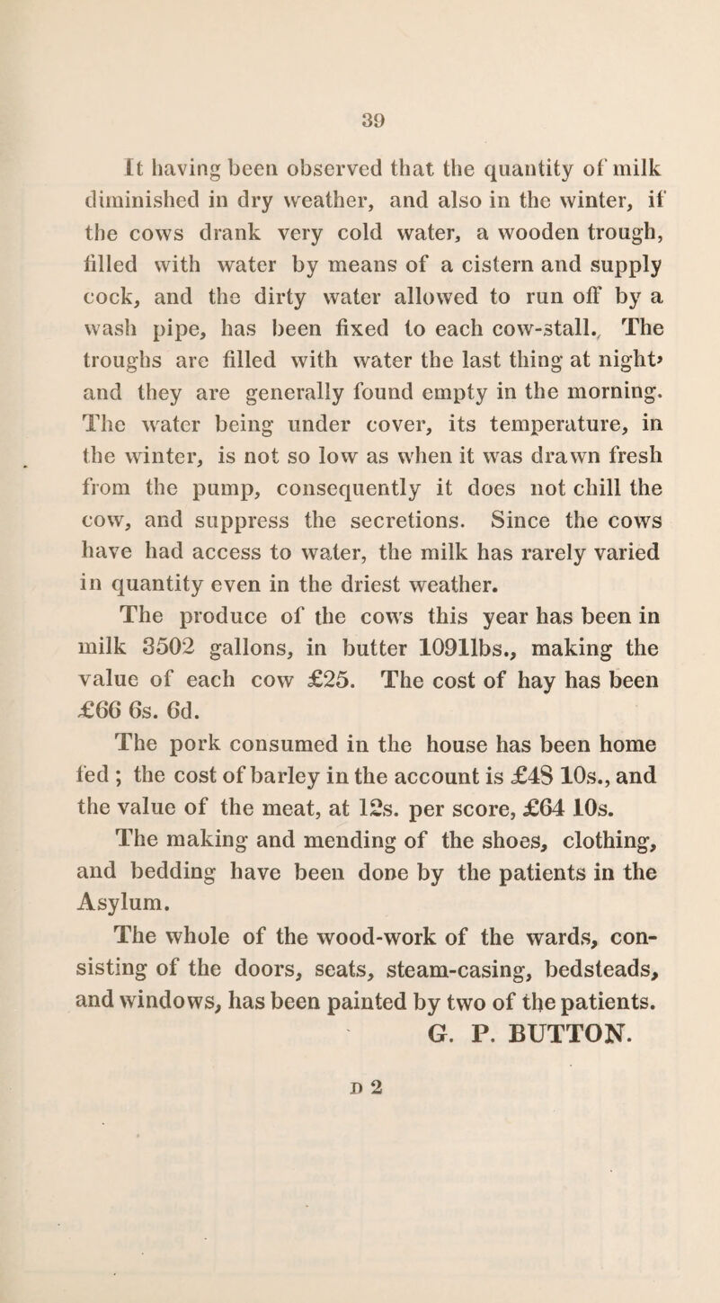 It having been observed that the quantity of milk diminished in dry weather, and also in the winter, if the cows drank very cold water, a wooden trough, tilled with water by means of a cistern and supply cock, and the dirty water allowed to run off by a wash pipe, has been fixed to each cow-stall.. The troughs are filled with water the last thing at night* and they are generally found empty in the morning. The water being under cover, its temperature, in the winter, is not so low as when it was drawn fresh from the pump, consequently it does not chill the cow, and suppress the secretions. Since the cows have had access to water, the milk has rarely varied in quantity even in the driest weather. The produce of the cows this year has been in milk 3502 gallons, in butter 10911bs., making the value of each cow £25. The cost of hay has been £66 6s. 6d. The pork consumed in the house has been home fed ; the cost of barley in the account is £4S 10s., and the value of the meat, at 12s. per score, £64 10s. The making and mending of the shoes, clothing, and bedding have been done by the patients in the Asylum. The whole of the wood-work of the wards, con¬ sisting of the doors, seats, steam-casing, bedsteads, and windows, has been painted by two of the patients. G. P. BUTTON. D 2