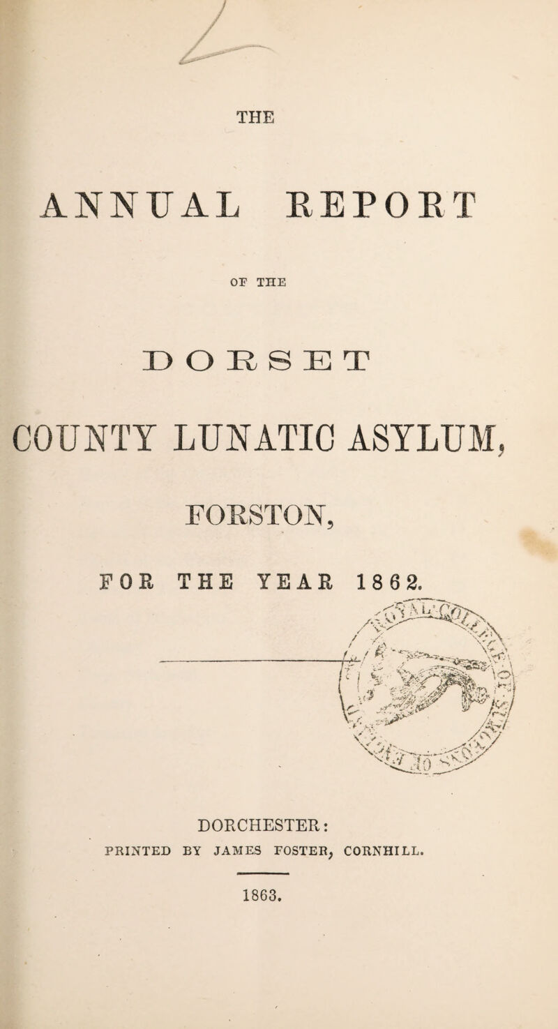 THE ANNUAL KEPOKT OF THE DORSET COUNTY LUNATIC ASYLUM, FORSTON, FOR THE YEAR 186 2. DORCHESTER: PRINTED BY JAMES FOSTER, CORNHILL. 1863