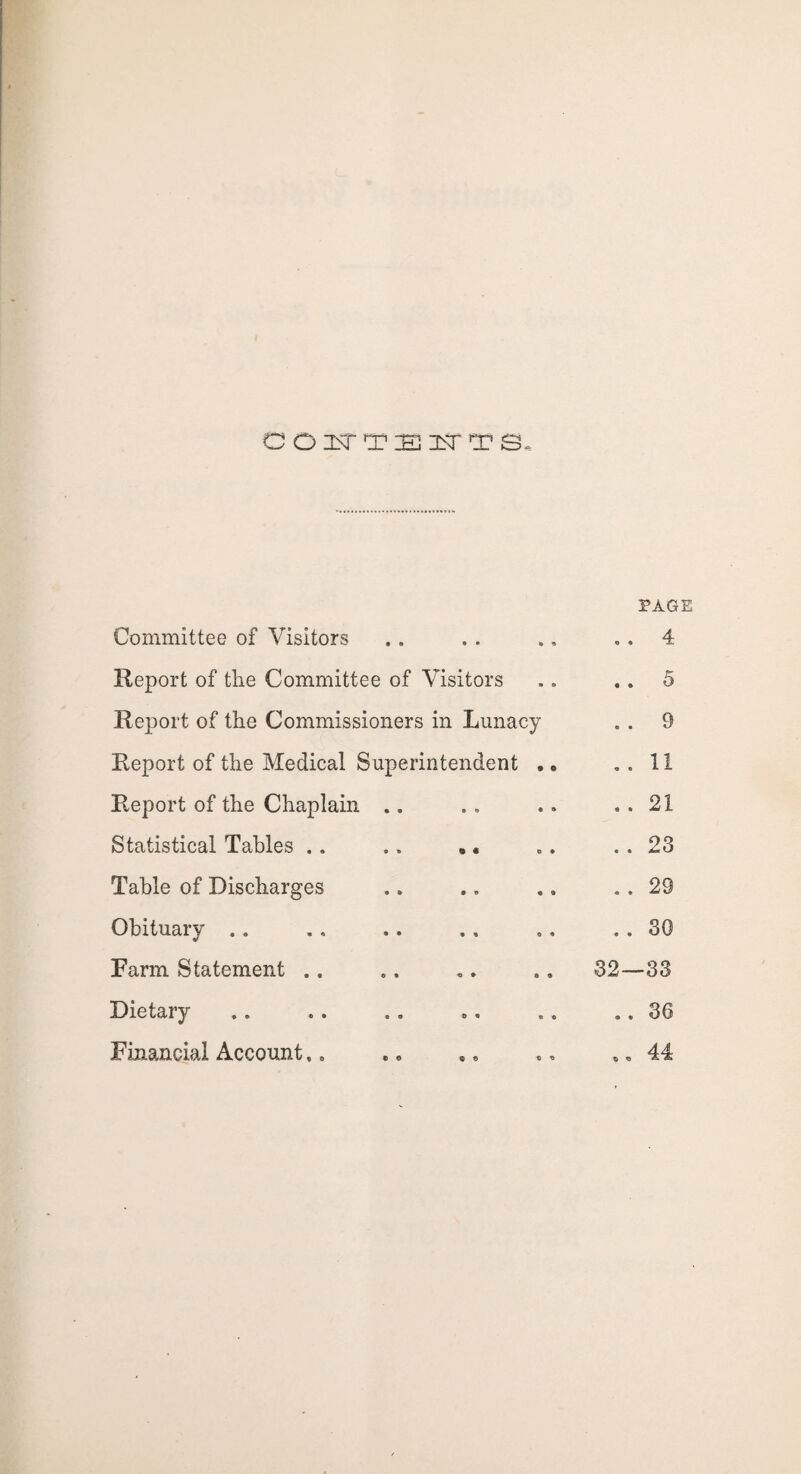 a o i>r Tsi<rT s. PAGE Committee of Visitors 4 Report of the Committee of Visitors .. 5 Report of the Commissioners in Lunacy . . 9 Report of the Medical Superintendent . • .. 11 Report of the Chaplain .. .. 21 Statistical Tables .. .. *« .. 23 Table of Discharges . . 29 Obituary .. .. 30 Farm Statement .. 32—33 Dietary .. 36 Financial Account,. ,, 44