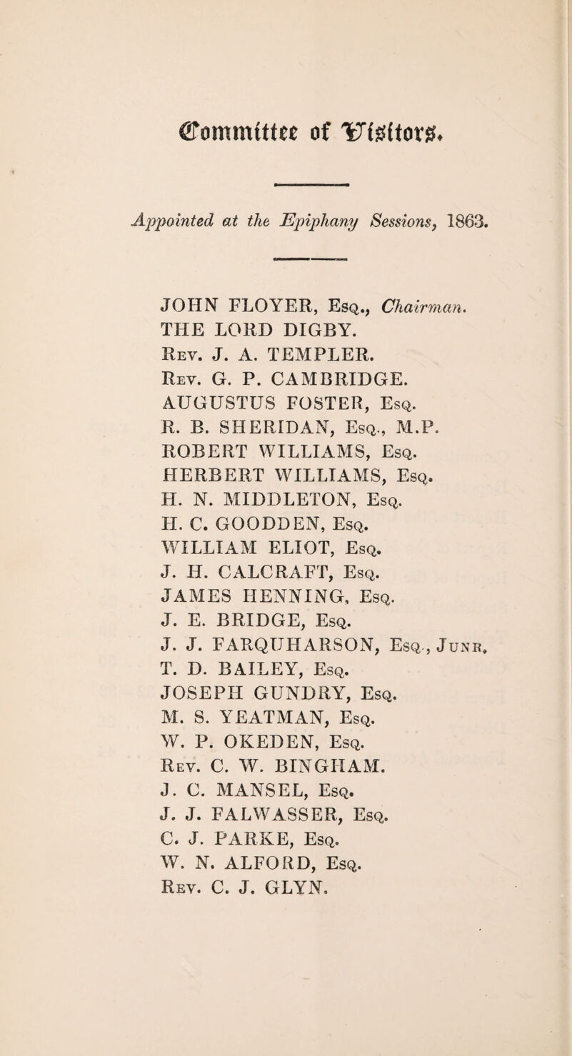 Cfommfttee of Utettorg. Appointed at the Epiphany Sessions, 1863. JOHN FLOYER, Esq., Chairman. THE LORD DIGBY. Rev. J. A. TEMPLER. Rev. G. P. CAMBRIDGE. AUGUSTUS FOSTER, Esq. R. B. SHERIDAN, Esq., M.P. ROBERT WILLIAMS, Esq. HERBERT WILLIAMS, Esq. H. N. MIDDLETON, Esq. H. C. GOODDEN, Esq. WILLIAM ELIOT, Esq. J. IT. CALCRAFT, Esq. JAMES HENNING, Esq. J. E. BRIDGE, Esq. J. J. FARQUHARSON, Esq , Junr. T. D. BAILEY, Esq. JOSEPH GUNDRY, Esq. M. S. YEATMAN, Esq. W. P. OKEDEN, Esq. Rev. C. W. BINGHAM. J. C. MANSEL, Esq. J. J. FALWASSER, Esq. C. J. PARKE, Esq. W. N. ALFORD, Esq. Rev. C. J. GLYN.