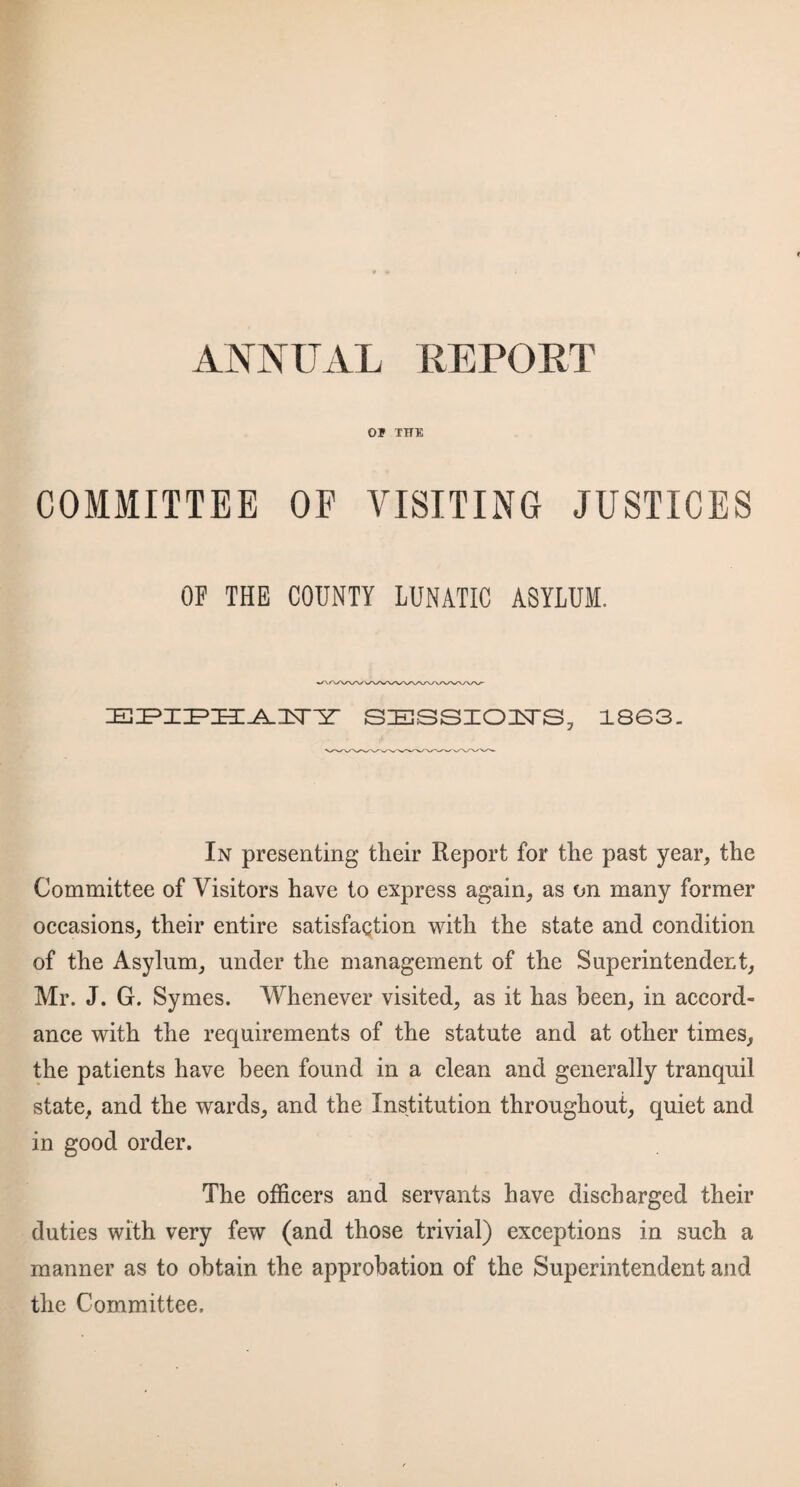 Of THE COMMITTEE OF VISITING JUSTICES OF THE COUNTY LUNATIC ASYLUM. SESSIOlsTS, 1863. In presenting their Report for the past year, the Committee of Visitors have to express again, as on many former occasions, their entire satisfaction with the state and condition of the Asylum, under the management of the Superintendent, Mr. J. G. Symes. Whenever visited, as it has been, in accord¬ ance with the requirements of the statute and at other times, the patients have been found in a clean and generally tranquil state, and the wards, and the Institution throughout, quiet and in good order. The officers and servants have discharged their duties with very few (and those trivial) exceptions in such a manner as to obtain the approbation of the Superintendent and the Committee.