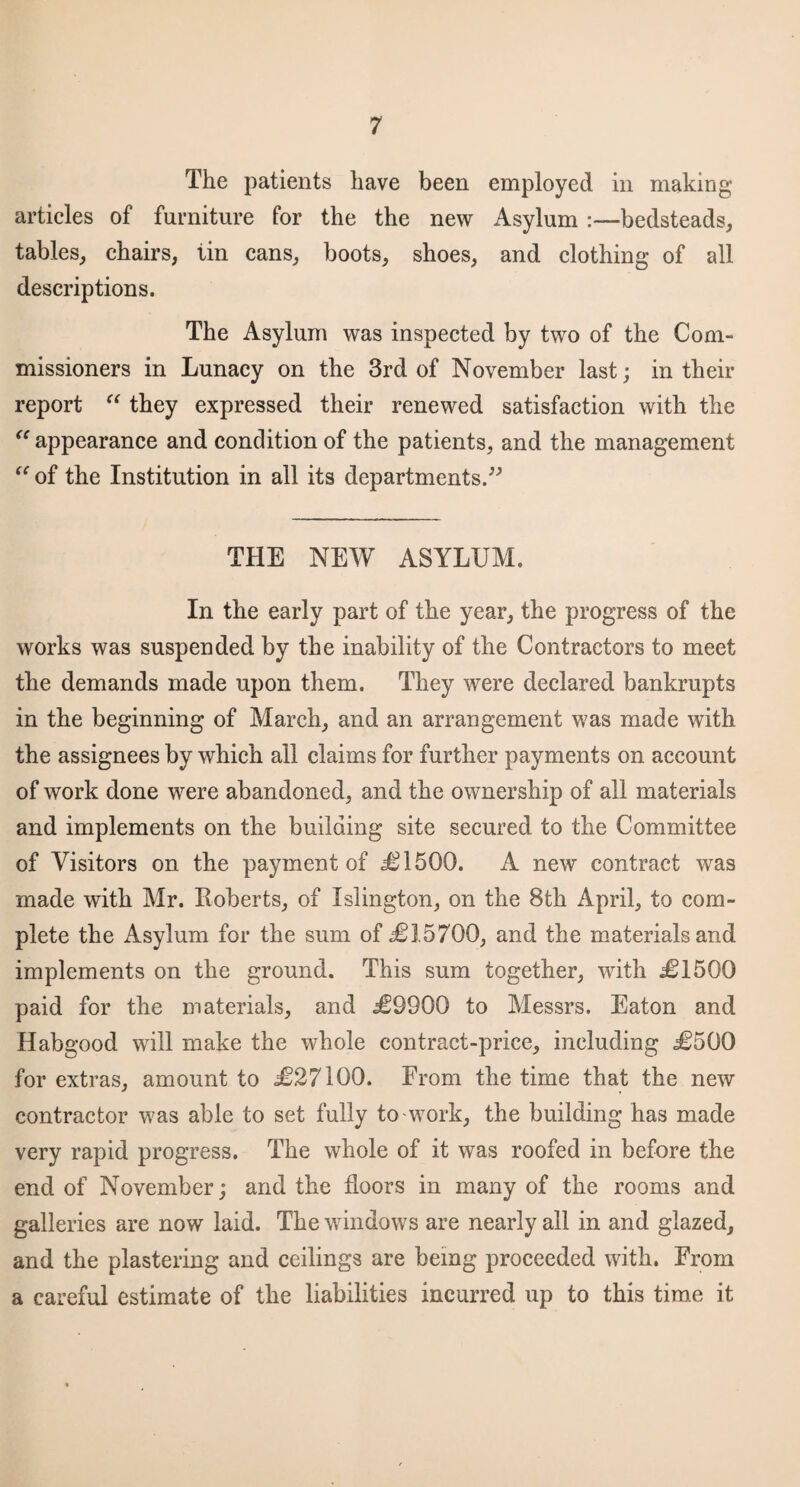 The patients have been employed in making articles of furniture for the the new Asylum :—bedsteads, tables, chairs, iin cans, boots, shoes, and clothing of all descriptions. The Asylum was inspected by two of the Com- missioners in Lunacy on the 3rd of November last; in their report “ they expressed their renewed satisfaction with the “ appearance and condition of the patients, and the management “ of the Institution in all its departments.” THE NEW ASYLUM. In the early part of the year, the progress of the works was suspended by the inability of the Contractors to meet the demands made upon them. They were declared bankrupts in the beginning of March, and an arrangement was made with the assignees by which all claims for further payments on account of work done were abandoned, and the ownership of all materials and implements on the building site secured to the Committee of Visitors on the payment of .£1500. A new contract was made with Mr. Roberts, of Islington, on the 8th April, to com¬ plete the Asylum for the sum of £3.5700, and the materials and implements on the ground. This sum together, with £1500 paid for the materials, and £9900 to Messrs. Eaton and Habgood will make the whole contract-price, including £500 for extras, amount to £27100. From the time that the new contractor was able to set fully to work, the building has made very rapid progress. The whole of it was roofed in before the end of November; and the floors in many of the rooms and galleries are now laid. The windows are nearly all in and glazed, and the plastering and ceilings are being proceeded with. From a careful estimate of the liabilities incurred up to this time it
