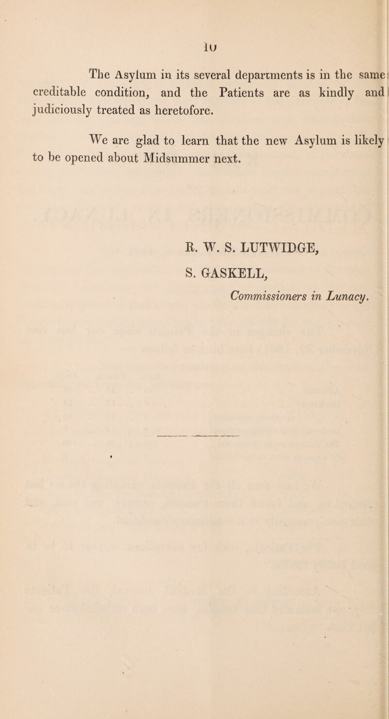 iu The Asylum iu its several departments is in the same creditable condition, and the Patients are as kindly and judiciously treated as heretofore. We are glad to learn that the new Asylum is likely to be opened about Midsummer next. R. W. S. LUTWIDGE, S. GASKELL, Commissioners in Lunacy.