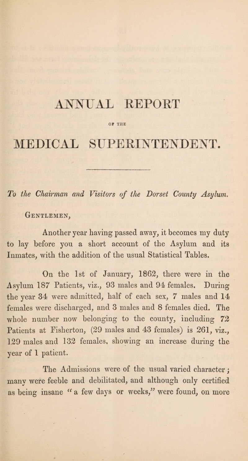 or THE MEDICAL SUPERINTENDENT. To the Chairman and Visitors of the Dorset County Asylum. / Gentlemen, Another year having passed away, it becomes my duty to lay before you a short account of the Asylum and its Inmates, with the addition of the usual Statistical Tables. On the 1st of January, 1862, there were in the Asylum 187 Patients, viz., 93 males and 94 females. During the year 34 were admitted, half of each sex, 7 males and 14 females were discharged, and 3 males and 8 females died. The whole number now belonging to the county, including 72 Patients at Fisherton, (29 males and 43 females) is 261, viz., 129 males and 132 females, showing an increase during the year of 1 patient. The Admissions were of the usual varied character; many were feeble and debilitated, and although only certified as being insane “ a few days or weeks,” were found, on more