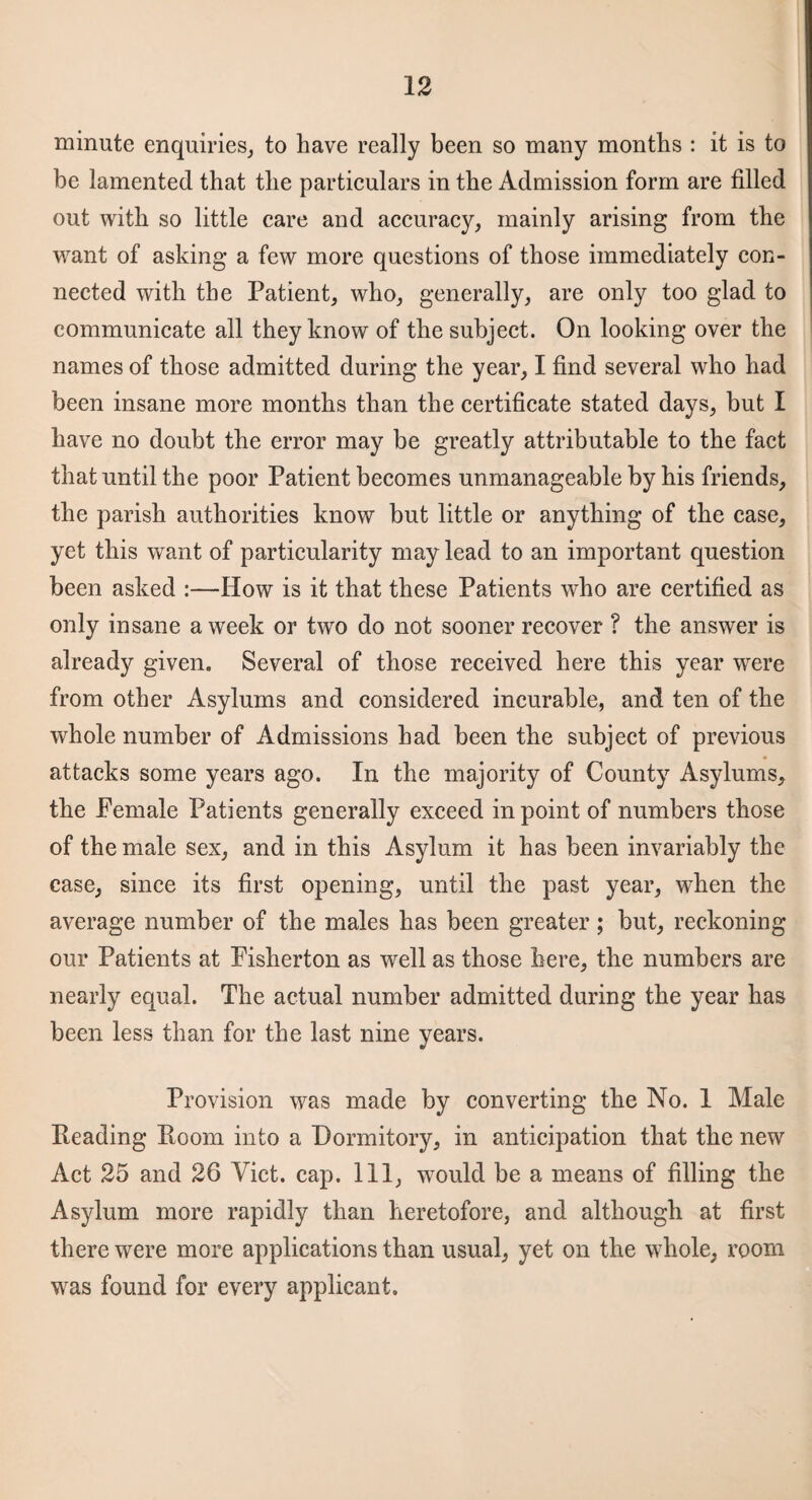 minute enquiries, to have really been so many months : it is to be lamented that the particulars in the Admission form are filled out with so little care and accuracy, mainly arising from the want of asking a few more questions of those immediately con¬ nected with the Patient, who, generally, are only too glad to communicate all they know of the subject. On looking over the names of those admitted during* the year, I find several who had been insane more months than the certificate stated days, but I have no doubt the error may be greatly attributable to the fact that until the poor Patient becomes unmanageable by his friends, the parish authorities know but little or anything of the case, yet this want of particularity may lead to an important question been asked :—How is it that these Patients who are certified as only insane a week or two do not sooner recover ? the answer is already given. Several of those received here this year were from other Asylums and considered incurable, and ten of the whole number of Admissions had been the subject of previous attacks some years ago. In the majority of County Asylums, the Female Patients generally exceed in point of numbers those of the male sex, and in this Asylum it has been invariably the case, since its first opening, until the past year, when the average number of the males has been greater; but, reckoning our Patients at Fisherton as well as those here, the numbers are nearly equal. The actual number admitted during the year has been less than for the last nine years. Provision was made by converting the No. 1 Male Reading Room into a Dormitory, in anticipation that the new Act 25 and 26 Viet. cap. Ill, wTould be a means of filling the Asylum more rapidly than heretofore, and although at first there were more applications than usual, yet on the whole, room was found for every applicant.