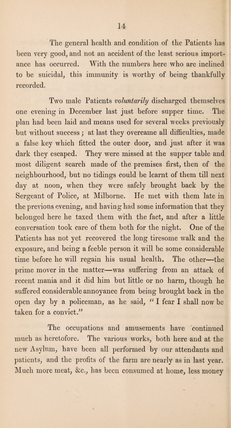 The general health and condition of the Patients has been very good, and not an accident of the least serious import¬ ance has occurred. With the numbers here who are inclined to be suicidal, this immunity is worthy of being thankfully recorded. Two male Patients voluntarily discharged themselves one evening in December last just before supper time. The plan had been laid and means used for several weeks previously but without success ; at last they overcame all difficulties, made a false key which fitted the outer door, and just after it was dark they escaped. They were missed at the supper table and most diligent search made of the premises first, then of the neighbourhood, but no tidings could be learnt of them till next day at noon, when they were safely brought back by the Sergeant of Police, at Milborne. He met with them late in the previous evening, and having had some information that they belonged here he taxed them with the fact, and after a little conversation took care of them both for the night. One of the Patients has not yet recovered the long tiresome walk and the exposure, and being a feeble person it will be some considerable time before he will regain his usual health. The other—the prime mover in the matter—was suffering from an attack of recent mania and it did him but little or no harm, though he suffered considerable annoyance from being brought back in the open day by a policeman, as he said, “ I fear I shall now be taken for a convict.” The occupations and amusements have continued much as heretofore. The various works, both here and at the new Asylum, have been all performed by our attendants and patients, and the profits of the farm are nearly as in last year. Much more meat, &c., has been consumed at home, less money