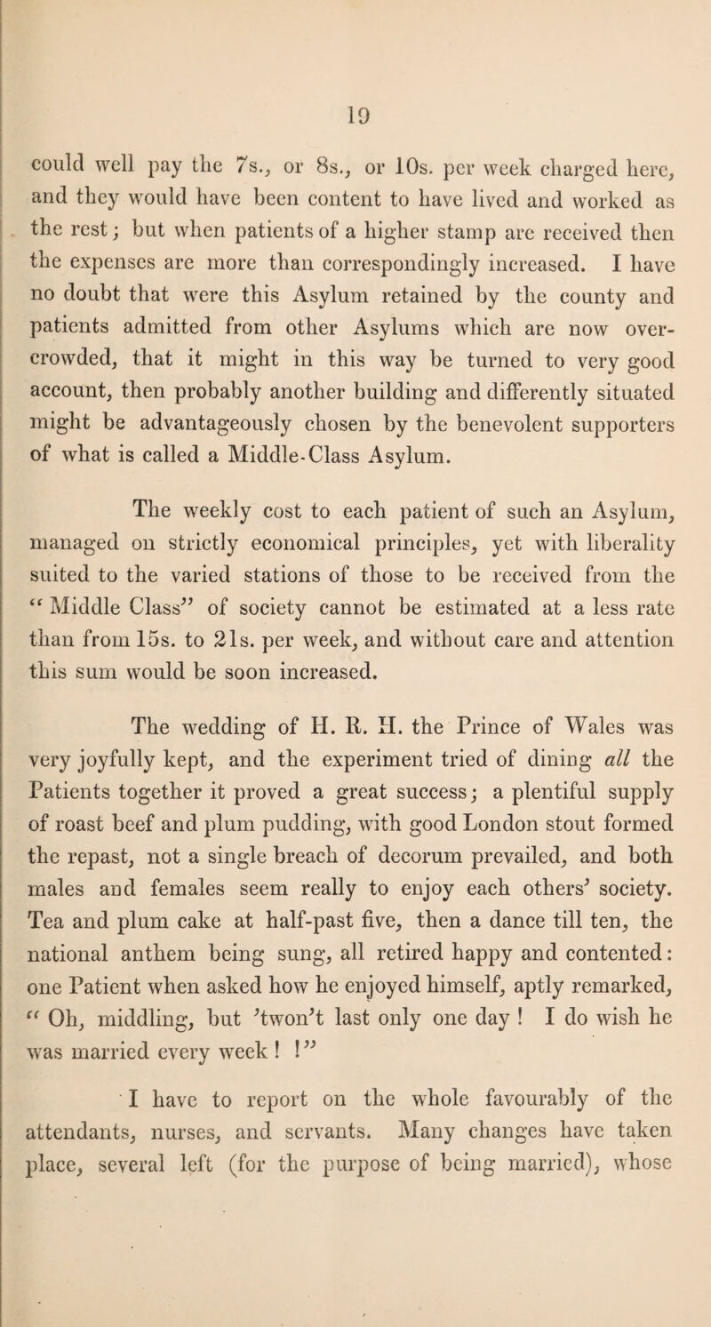 could well pay tlie 7s., or 8s., or 10s. per week charged here, and they would have been content to have lived and worked as the rest; but when patients of a higher stamp are received then the expenses are more than correspondingly increased. I have no doubt that were this Asylum retained by the county and patients admitted from other Asylums which are now over¬ crowded, that it might in this way be turned to very good account, then probably another building and differently situated might be advantageously chosen by the benevolent supporters of what is called a Middle-Class Asylum. The weekly cost to each patient of such an Asylum, managed on strictly economical principles, yet with liberality suited to the varied stations of those to be received from the “ Middle Class” of society cannot be estimated at a less rate than from 15s. to 21s. per week, and without care and attention this sum would be soon increased. The wedding of H. R. H. the Prince of Wales was very joyfully kept, and the experiment tried of dining all the Patients together it proved a great success; a plentiful supply of roast beef and plum pudding, with good London stout formed the repast, not a single breach of decorum prevailed, and both males and females seem really to enjoy each others* society. Tea and plum cake at half-past five, then a dance till ten, the national anthem being sung, all retired happy and contented: one Patient when asked how he enjoyed himself, aptly remarked, “ Oh, middling, but *twon*t last only one day ! I do wish he was married every week ! ! ” I have to report on the whole favourably of the attendants, nurses, and servants. Many changes have taken place, several left (for the purpose of being married), whose