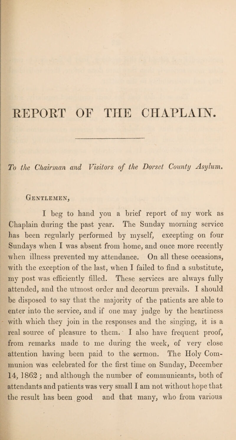 REPORT OF THE CHAPLAIN. To the Chairman and Visitors of the Dorset County Asylum, Gentlemen, I beg to band you a brief report of my work as Chaplain during the past year. The Sunday morning service lias been regularly performed by myself, excepting on four Sundays when I was absent from home, and once more recently when illness prevented my attendance. On all these occasions, with the exception of the last, wdien I failed to find a substitute, my post was efficiently filled. These services are always fully attended, and the utmost order and decorum prevails. I should be disposed to say that the majority of the patients are able to enter into the service, and if one may judge by the heartiness with which they join in the responses and the singing, it is a real source of pleasure to them.' I also have frequent proof, from remarks made to me during the week, of very close attention having been paid to the sermon. The Holy Com¬ munion was celebrated for the first time on Sunday, December 14, 1862; and although the number of communicants, both of attendants and patients was very small I am not without hope that the result has been good and that many, who from various