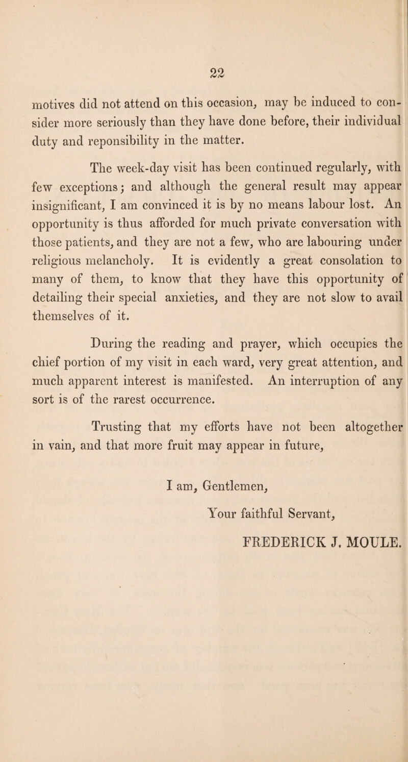 motives did not attend on this occasion, may he induced to con¬ sider more seriously than they have done before, their individual duty and reponsibility in the matter. The week-day visit has been continued regularly, with few exceptions; and although the general result may appear insignificant, I am convinced it is by no means labour lost. An opportunity is thus afforded for much private conversation with those patients, and they are not a few, who are labouring under religious melancholy. It is evidently a great consolation to many of them, to know that they have this opportunity of detailing their special anxieties, and they are not slow to avail themselves of it. During the reading and prayer, which occupies the chief portion of my visit in each ward, very great attention, and much apparent interest is manifested. An interruption of any sort is of the rarest occurrence. Trusting that my efforts have not been altogether in vain, and that more fruit may appear in future, I am. Gentlemen, Your faithful Servant, FREDERICK J. MOULE.