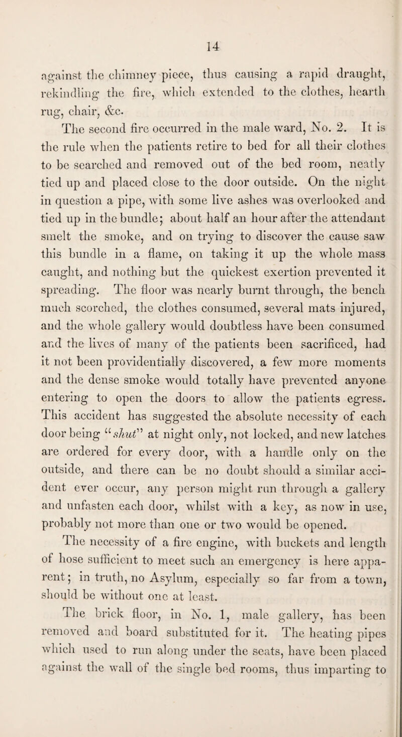 against the chimney piece, thus causing a rapid draught, rekindling the fire, which extended to the clothes, hearth rug, chair, &c. The second fire occurred in the male ward, No. 2. It is the rule when the patients retire to bed for all their clothes to be searched and removed out of the bed room, neatly tied up and placed close to the door outside. On the night in question a pipe, with some live ashes was overlooked and tied up in the bundle; about half an hour after the attendant smelt the smoke, and on trying to discover the cause saw this bundle in a flame, on taking it up the whole mass caught, and nothing but the quickest exertion prevented it spreading. The floor was nearly burnt through, the bench much scorched, the clothes consumed, several mats injured, and the whole gallery would doubtless have been consumed and the lives of many of the patients been sacrificed, had it not been providentially discovered, a few more moments and the dense smoke would totally have prevented anyone entering to open the doors to allow the patients egress. This accident has suggested the absolute necessity of each door being “shut” at night only, not locked, and new latches are ordered for every door, with a handle only on the outside, and there can be no doubt should a similar acci¬ dent ever occur, any person might run through a gallery and unfasten each door, whilst with a key, as now in use, probably not more than one or two would be opened. The necessity of a fire engine, with buckets and length of hose sufficient to meet such an emergency is here appa¬ rent ; in truth, no Asylum, especially so far from a town, should be without one at least. The brick floor, in No. 1, male gallery, has been removed and board substituted for it. The heating pipes which used to run along under the seats, have been placed against the wall of the single bed rooms, thus imparting to