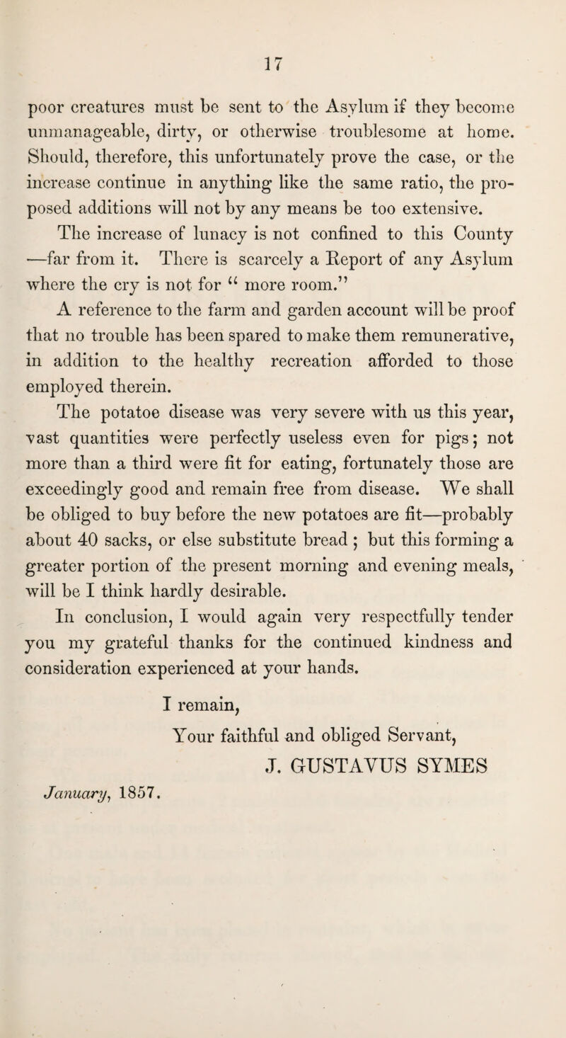 poor creatures must be sent to the Asylum if they become unmanageable, dirty, or otherwise troublesome at home. Should, therefore, this unfortunately prove the case, or the increase continue in anything like the same ratio, the pro¬ posed additions will not by any means be too extensive. The increase of lunacy is not confined to this County -—far from it. There is scarcely a Report of any Asylum where the cry is not for u more room.” A reference to the farm and garden account will be proof that no trouble has been spared to make them remunerative, in addition to the healthy recreation afforded to those employed therein. The potatoe disease was very severe with us this year, vast quantities were perfectly useless even for pigs; not more than a third were fit for eating, fortunately those are exceedingly good and remain free from disease. We shall be obliged to buy before the new potatoes are fit—probably about 40 sacks, or else substitute bread ; but this forming a greater portion of the present morning and evening meals, will be I think hardly desirable. In conclusion, I would again very respectfully tender you my grateful thanks for the continued kindness and consideration experienced at your hands. I remain, Your faithful and obliged Servant, J. GUST A YUS SYMES January, 1857.