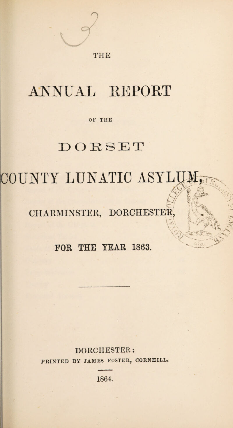 CY 0 / THE ANNUAL REPORT OF THE DOESET COUNTY LUNATIC ASYLUM f,y/ f .-C:^ A>' ^_/ /v».- ... r. i ** • CHARMINSTER, DORCHESTEE* v:A ir v 'r-% iji V. , fv \ - -JUA Vi. ^ ms; ■p v ft Y FOR THE YEAR 1863. ,-c- A  :- VJkf' DORCHESTER: PRINTED BY JAMES FOSTER, CORNHILL. 1864.