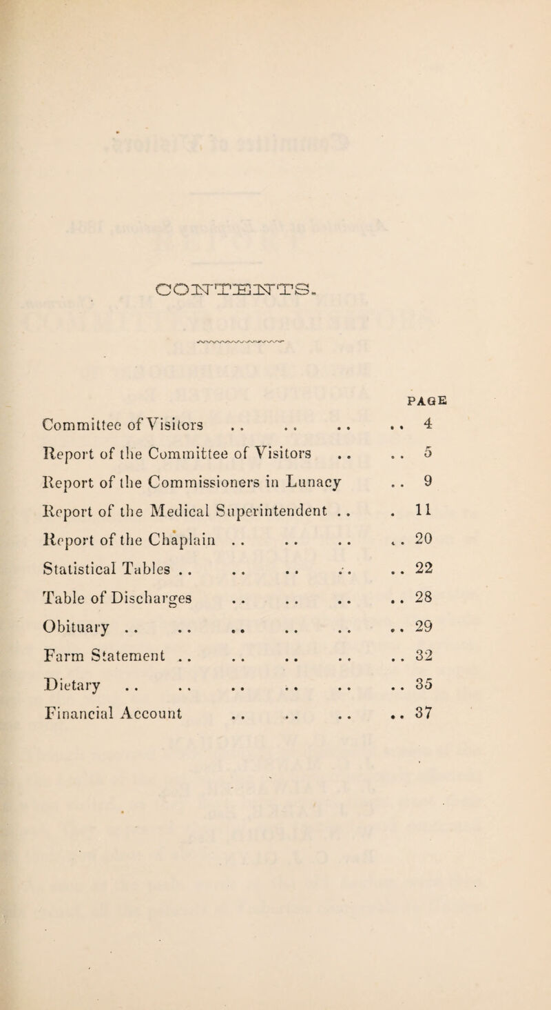 CON'TEl^TTS, PAGE Committee of Visitors .. .. .. ..4 Report of the Committee of Visitors . . . . 5 Report of the Commissioners in Lunacy .. 9 Report of the Medical Superintendent . . .11 Report of the Chaplain . . . . . . . . 20 Statistical Tables .. .. .. ..22 Table of Discharges .. . . .. .. 28 Obituary . . . . .. .. . . .. 29 Farm Statement .. . . .. . . .. 32 Dietary . . . . .. . . . . .. 35 Financial Account .. .. .. ..37