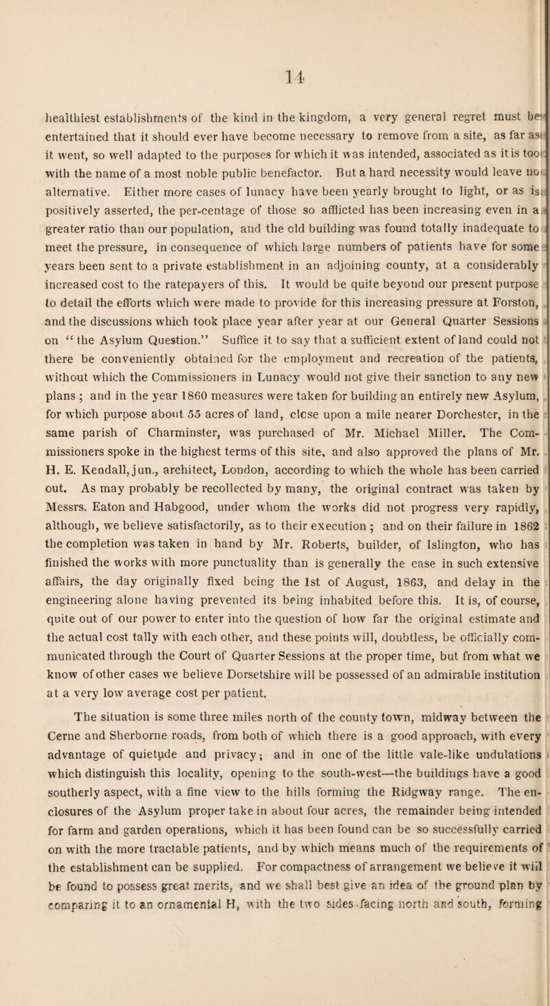 healthiest establishments of the kind in the kingdom, a very general regret must be entertained that it should ever have become necessary to remove from a site, as far asi it went, so well adapted to the purposes for which it was intended, associated as itis tooi with the name of a most noble public benefactor. But a hard necessity would leave no. alternative. Either more cases of lunacy have been yearly brought to light, or as isi positively asserted, the per-centage of those so afflicted has been increasing even in a greater ratio than our population, and the old building was found totally inadequate to meet the pressure, in consequence of which large numbers of patients have for some years been sent to a private establishment in an adjoining county, at a considerably increased cost to the ratepayers of this. It would be quite beyond our present purpose to detail the efforts which were made to provide for this increasing pressure at Forston, and the discussions which took place year after year at our General Quarter Sessions on “ the Asylum Question.” Suffice it to say that a sufficient extent of land could not there be conveniently obtained for the employment and recreation of the patients, without which the Commissioners in Lunacy would not give their sanction to any new plans ; and in the year 1860 measures were taken for building an entirely new Asylum, for which purpose about 55 acres of land, close upon a mile nearer Dorchester, in the same parish of Charminster, was purchased of Mr. Michael Miller. The Com¬ missioners spoke in the highest terms of this site, and also approved the plans of Mr. H. E. Kendall, jun., architect, London, according to which the whole has been carried out. As may probably be recollected by many, the original contract was taken by Messrs. Eaton and Habgood, under whom the works did not progress very rapidly, although, we believe satisfactorily, as to their execution ; and on their failure in 1862 the completion was taken in hand by Mr. Roberts, builder, of Islington, who has finished the works with more punctuality than is generally the case in such extensive affairs, the day originally fixed being the 1st of August, 1863, and delay in the engineering alone having prevented its being inhabited before this. It is, of course, quite out of our power to enter into the question of how far the original estimate and the actual cost tally with each other, and these points will, doubtless, be officially com¬ municated through the Court of Quarter Sessions at the proper time, but from what we know of other cases we believe Dorsetshire will be possessed of an admirable institution at a very low average cost per patient. The situation is some three miles north of the county town, midway between the Cerne and Sherborne roads, from both of which there is a good approach, with every advantage of quietpde and privacy; and in one of the little vale-like undulations which distinguish this locality, opening to the south-west—the buildings have a good southerly aspect, with a fine view to the hills forming the Ridgway range. The en¬ closures of the Asylum proper take in about four acres, the remainder being intended for farm and garden operations, which it has been found can be so successfully carried on with the more tractable patients, and by which means much of the requirements of the establishment can be supplied. For compactness of arrangement we belie re it will be found to possess great merits, and we shall best give an idea of the ground plan by comparing it to an ornamental H, with the two sides-facing north and south, forming