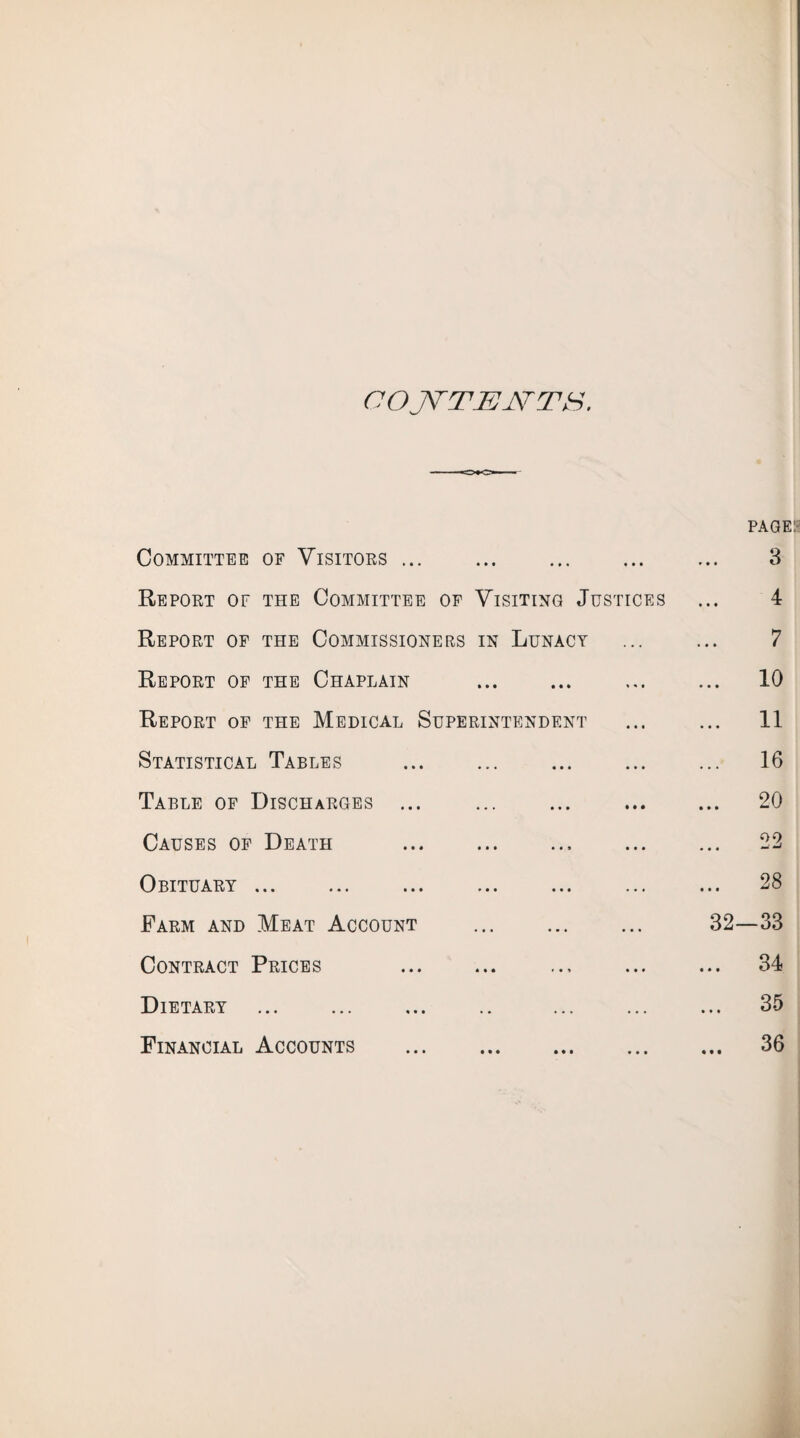 CO JSTTJEJSTTS, PAGE Committee of Visitors ... • •• ••• • • • 3 Report of the Committee of Visiting Justices 4 Report of the Commissioners in Lunacy 7 Report of the Chaplain ... 10 Report of the Medical Superintendent ... 11 Statistical Tables ••• ••• ... 16 Table of Discharges ... • •• ••• M • ... 20 Causes of Death • •• • • • ... 22 Obituary. ••• ••• ... 28 Farm and Meat Account • •• ••• ••• 32—33 Contract Prices * t • ••• ... 34 Dietary • • ... ... ... 35 Financial Accounts 1 • « • • • ••• ... 36