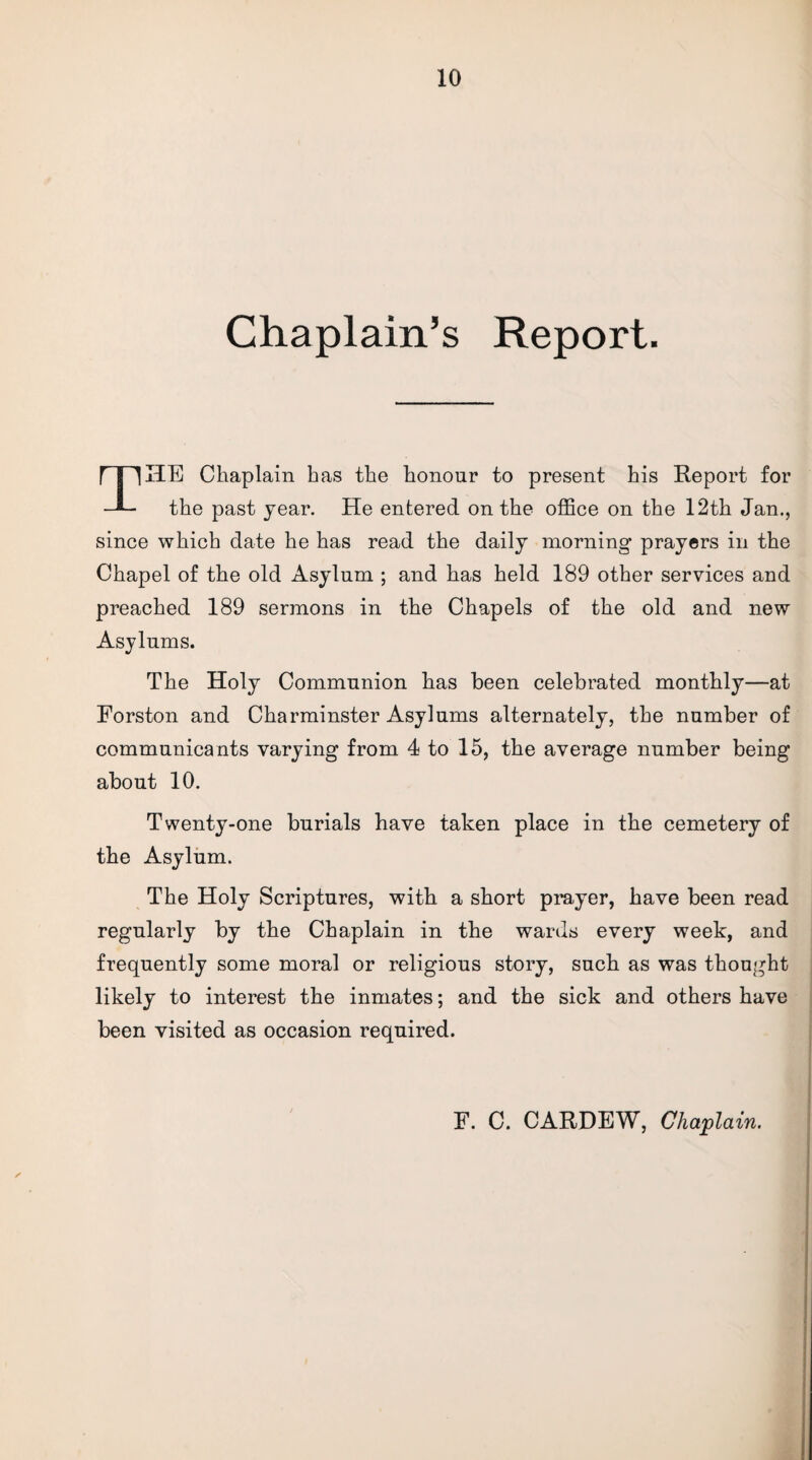 Chaplain’s Report. HE Chaplain has the honour to present his Report for —L the past year. He entered on the office on the 12th Jan., since which date he has read the daily morning prayers in the Chapel of the old Asylum ; and has held 189 other services and preached 189 sermons in the Chapels of the old and new Asylums. The Holy Communion has been celebrated monthly—at Eorston and Charminster Asylums alternately, the number of communicants varying from 4 to 15, the average number being about 10. Twenty-one burials have taken place in the cemetery of the Asylum. The Holy Scriptures, with a short prayer, have been read regularly by the Chaplain in the wards every week, and frequently some moral or religious story, such as was thought likely to interest the inmates; and the sick and others have been visited as occasion required. F. C. CARDEW, Chaplain.