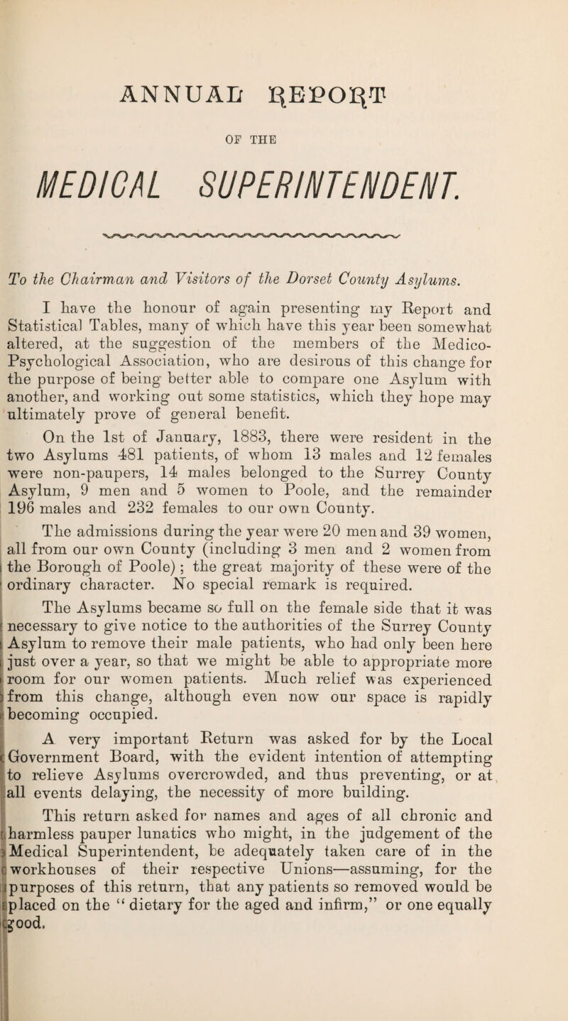 ANNUAL I^EPOqT OF THE MEDICAL SUPERINTENDENT. To the Chairman and Visitors of the Dorset County Asylums. I have the honour of again presenting my Report and Statistical Tables, many of which have this year been somewhat altered, at the suggestion of the members of the Medico- Psychological Association, who are desirous of this change for the purpose of being better able to compare one Asylum with another, and working out some statistics, which they hope may ultimately prove of general benefit. On the 1st of January, 1883, there were resident in the two Asylums 481 patients, of whom 13 males and 12 females were non-paupers, 14 males belonged to the Surrey County Asylum, 9 men and 5 women to Poole, and the remainder 196 males and 232 females to our own County. The admissions during the year were 20 men and 39 women, all from our own County (including 3 men and 2 women from i the Borough of Poole); the great majority of these were of the 1 ordinary character. ISTo special remark is required. The Asylums became so full on the female side that it was t necessary to give notice to the authorities of the Surrey County Asylum to remove their male patients, who had only been here just over a year, so that we might be able to appropriate more room for our women patients. Much relief was experienced from this change, although even now our space is rapidly becoming occupied. A very important Return was asked for by the Local Government Board, with the evident intention of attempting to relieve Asylums overcrowded, and thus preventing, or at all events delaying, the necessity of more building. This return asked for names and ages of all chronic and harmless pauper lunatics who might, in the judgement of the Medical Superintendent, be adequately taken care of in the workhouses of their respective Unions—assuming, for the purposes of this return, that any patients so removed would be placed on the “ dietary for the aged and infirm,” or one equally