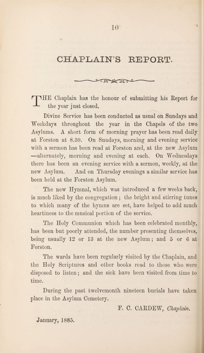 CHAPLAIN’S REPORT. rpHE Chaplain has the honour of submitting his Report for the year just closed. Divine Service has been conducted as usual on Sundays and Weekdays throughout the year in the Chapels of the two Asylums. A short form of morning prayer has been read daily at Forston at 8.30. On Sundays, morning and evening service with a sermon has been read at Forston and, at the new Asylum —alternately, morning and evening at each. On Wednesdays there has been an evening service with a sermon, weekly, at the new Asylum. And on Thursday evenings a similar service has been held at the Forston Asylum. The new Hymnal, which was introduced a few weeks back, is much liked by the congregation ; the bright and stirring tunes to which many of the hymns are set, have helped to add much heartiness to the musical portion of the service. The Holy Communion which has been celebrated monthly, has been but poorly attended, the number presenting themselves, being usually 12 or 13 at the new Asylum; and 5 or 6 at Forston. The wards have been regularly visited by the Chaplain, and the Holy Scriptures and other books read to those who were disposed to listen; and the sick have been visited from time to time. During the past twelvemonth nineteen burials have taken place in the Asylum Cemetery. F. C. CAR DEW, Chaplain. January, 1885.