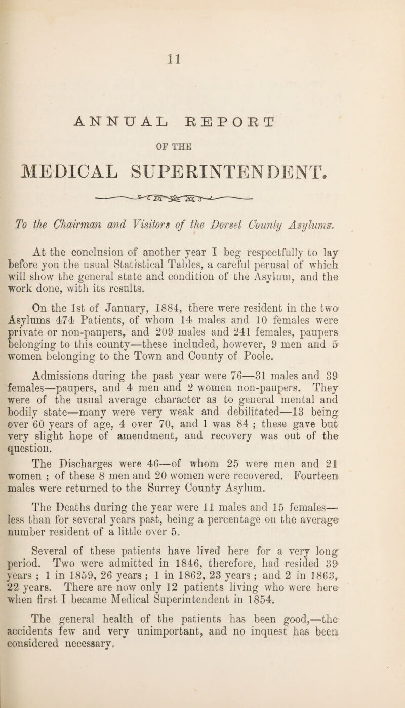 ANNUAL REPOET OF THE MEDICAL SUPERINTENDENT* To the Chairman and Visitors of the Corset County Asylums. At the conclusion of another year I beg respectfully to lay before you the usual Statistical Tables, a careful perusal of which will show the general state and condition of the Asylum, and the work done, with its results. On the 1st of January, 1884, there were resident in the two Asylums 474 Patients, of whom 14 males and 10 females were private or non-paupers, and 209 males and 241 females, paupers belonging to this county—these included, however, 9 men and 5 women belonging to the Town and County of Poole. Admissions during the past year were 76—31 males and 39 females—paupers, and 4 men and 2 women non-paupers. They were of the usual average character as to general mental and bodily state—many were very weak and debilitated—13 being over 60 years of age, 4 over 70, and 1 was 84 ; these gave but very slight hope of amendment, and recovery was out of the question. The Discharges were 46—of whom 25 were men and 21 women ; of these 8 men and 20 women were recovered. Fourteen males were returned to the Surrey County Asylum. The Deaths during the year were 11 males and 15 females— less than for several years past, being a percentage on the average number resident of a little over 5, Several of these patients have lived here for a very long period. Two were admitted in 1846, therefore, had resided 39 years ; 1 in 1859, 26 years ; 1 in 1862, 23 years ; and 2 in 1863, 22 years. There are now only 12 patients living who were here when first I became Medical Superintendent in 1854. The general health of the patients has been good,—the accidents few and very unimportant, and no inquest has been considered necessary.