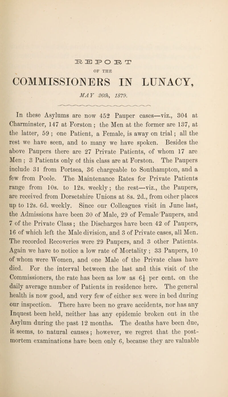 OF THE COMMISSIONERS IN LUNACY, MAY 26th, 157,9. In these Asylums are now 452 Pauper cases—viz., 304 at Charminster, 147 at Forston ; the Men at the former are 137, at the latter, 59 ; one Patient, a Female, is away on trial; all the rest we have seen, and to many we have spoken. Besides the above Paupers there are 27 Private Patients, of whom 17 are Men ; 3 Patients only of this class are at Forston. The Paupers include 31 from Portsea, 36 chargeable to Southampton, and a few from Poole. The Maintenance Rates for Private Patients range from 10s. to 12s. weekly; the rest—viz., the Paupers, are received from Dorsetshire Unions at 8s. 2d., from other places up to 12s. 6d. weekly. Since our Colleagues visit in June last, the Admissions have been 30 of Male, 29 of Female Paupers, and 7 of the Private Class; the Discharges have been 42 of Paupers, 16 of which left the Male division, and 3 of Private cases, all Men. The recorded Recoveries were 29 Paupers, and 3 other Patients. Again we have to notice a low rate of Mortality ; 33 Paupers, 10 of whom were Women, and one Male of the Private class have died. For the interval between the last and this visit of the Commissioners, the rate has been as low as 6£ per cent, on the daily average number of Patients in residence here. The general health is now good, and very few of either sex were in bed during our inspection. There have been no grave accidents, nor has any Inquest been held, neither has any epidemic broken out in the Asylum during the past 12 months. The deaths have been due, it seems, to natural causes; however, we regret that the post¬ mortem examinations have been only 6, because they are valuable