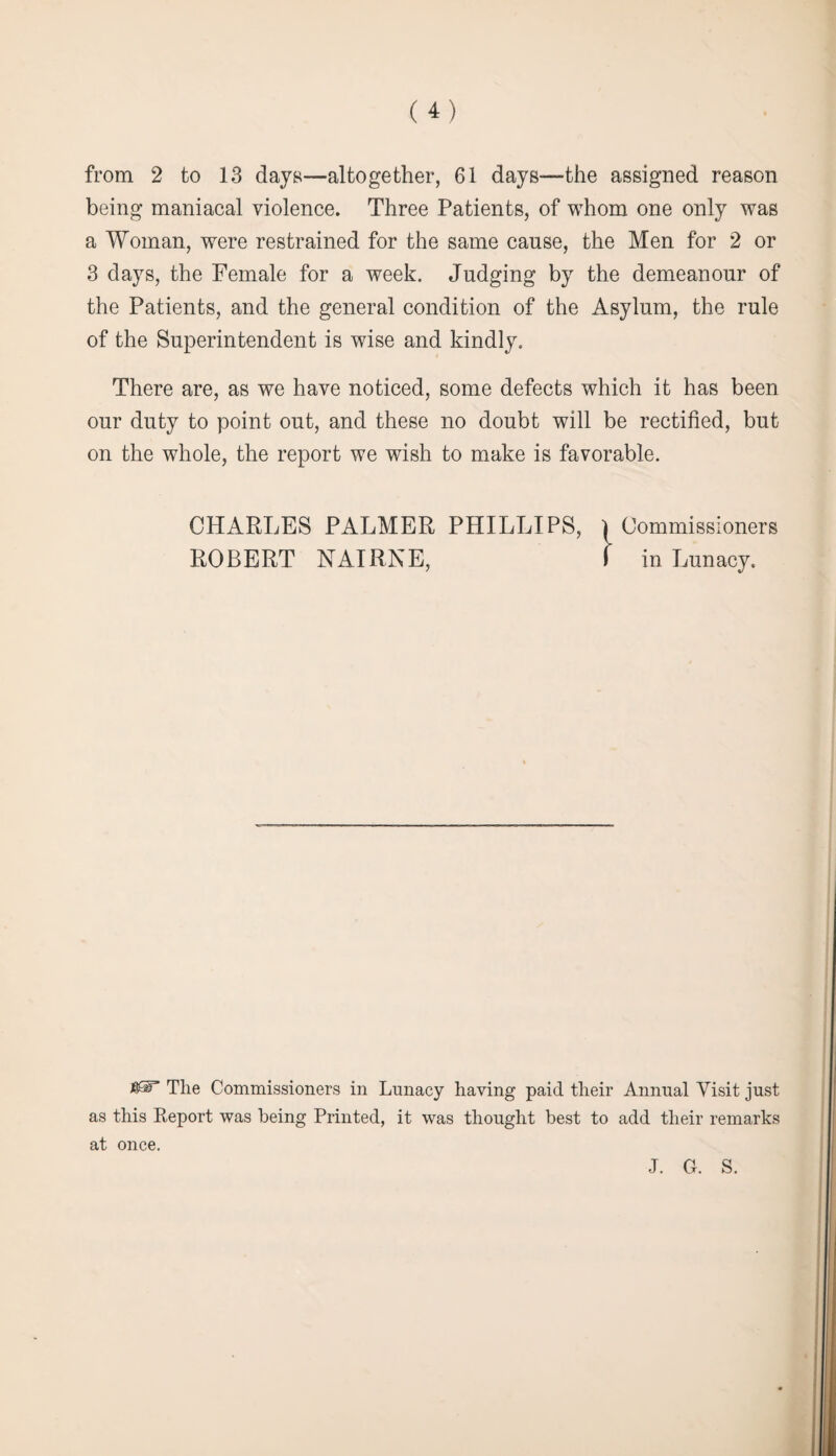 from 2 to 13 days—altogether, 61 days—the assigned reason being maniacal violence. Three Patients, of whom one only was a Woman, were restrained for the same cause, the Men for 2 or 3 days, the Female for a week. Judging by the demeanour of the Patients, and the general condition of the Asylum, the rule of the Superintendent is wise and kindly. There are, as we have noticed, some defects which it has been our duty to point out, and these no doubt will be rectified, but on the whole, the report we wish to make is favorable. CHARLES PALMER PHILLIPS, l Commissioners ROBERT NAIRNE, I in Lunacy. 4ST The Commissioners in Lunacy having paid their Annual Visit just as this Report was being Printed, it was thought best to add their remarks at once. J. G. S.