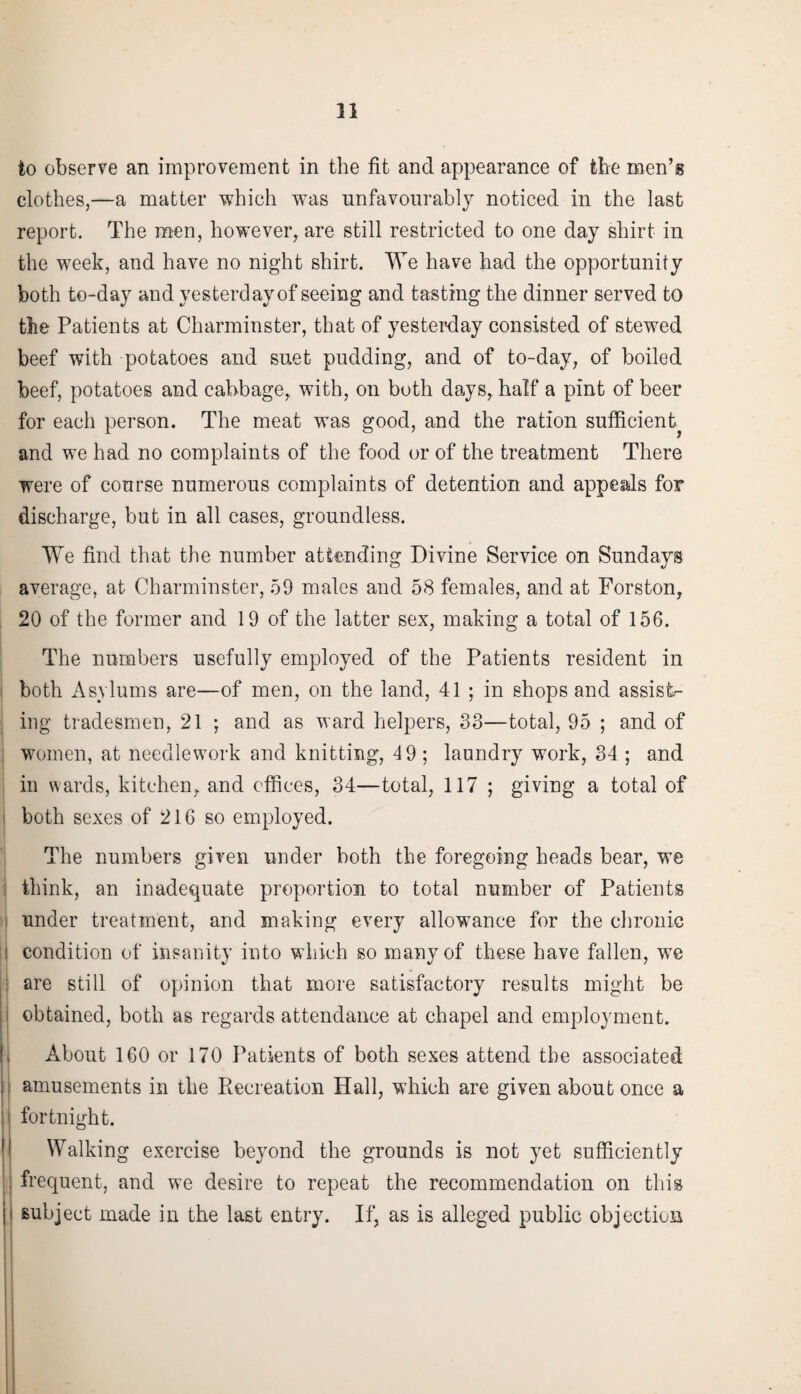 to observe an improvement in the fit and appearance of the men’s clothes,—a matter which was unfavourably noticed in the last report. The men, however, are still restricted to one day shirt in the week, and have no night shirt. We have had the opportunity both to-day and yesterday of seeing and tasting the dinner served to the Patients at Charminster, that of yesterday consisted of stewed beef with potatoes and suet pudding, and of to-day, of boiled beef, potatoes and cabbage, with, on both days, half a pint of beer for each person. The meat was good, and the ration sufficient and we had no complaints of the food or of the treatment There were of course numerous complaints of detention and appeals for discharge, but in all cases, groundless. We find that the number attending Divine Service on Sundays average, at Charminster, 59 males and 58 females, and at Forston, 20 of the former and 19 of the latter sex, making a total of 156. The numbers usefully employed of the Patients resident in both Asylums are—of men, on the land, 41 ; in shops and assists ing tradesmen, 21 ; and as ward helpers, 33—total, 95 ; and of women, at needlework and knitting, 49 ; laundry work, 34 ; and in wards, kitchen, and offices, 34—total, 117 ; giving a total of i both sexes of 216 so employed. The numbers given under both the foregoing heads bear, we think, an inadequate proportion to total number of Patients under treatment, and making every allowance for the chronic i condition of insanity into which so many of these have fallen, we are still of opinion that more satisfactory results might be obtained, both as regards attendance at chapel and employment. About 160 or 170 Patients of both sexes attend the associated amusements in the Recreation Hall, which are given about once a fortnight. Walking exercise beyond the grounds is not yet sufficiently frequent, and we desire to repeat the recommendation on this subject made in the last entry. If, as is alleged public objection