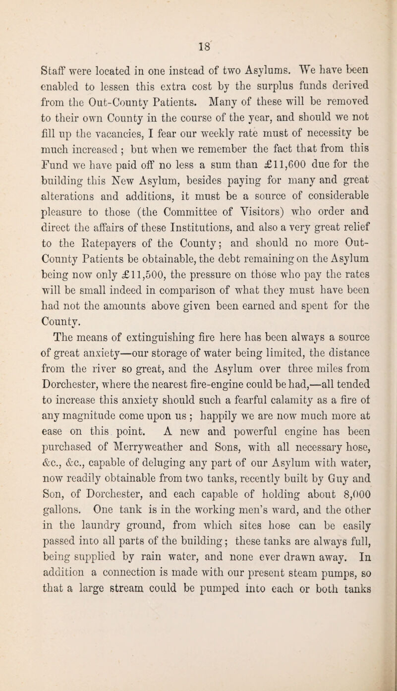 Staff were located in one instead of two Asylums. We have been enabled to lessen this extra cost by the surplus funds derived from the Out-County Patients. Many of these will be removed to their own County in the course of the year, and should we not fill up the vacancies, I fear our weekly rate must of necessity be much increased ; but when we remember the fact that from this Fund we have paid off no less a sum than £11,600 due for the building this New Asylum, besides paying for many and great alterations and additions, it must be a source of considerable pleasure to those (the Committee of Visitors) who order and direct the affairs of these Institutions, and also a very great relief to the Ratepayers of the County; and should no more Out- County Patients be obtainable, the debt remaining on the Asylum being now only £11,500, the pressure on those who pay the rates will be small indeed in comparison of what they must have been had not the amounts above given been earned and spent for the Countv. The means of extinguishing fire here has been always a source of great anxiety—our storage of water being limited, the distance from the river so great, and the Asylum over three miles from Dorchester, where the nearest fire-engine could be had,—all tended to increase this anxiety should such a fearful calamity as a fire of any magnitude come upon us ; happily we are now much more at ease on this point. A new and powerful engine has been purchased of Merryweather and Sons, with all necessary hose, &c., &c., capable of deluging any part of our Asylum with water, now readily obtainable from two tanks, recently built by Guy and Son, of Dorchester, and each capable of holding about 8,000 gallons. One tank is in the working men’s ward, and the Other in the laundry ground, from which sites hose can be easily passed into all parts of the building; these tanks are always full, being supplied by rain water, and none ever drawn away. In addition a connection is made with our present steam pumps, so that a large stream could be pumped into each or both tanks