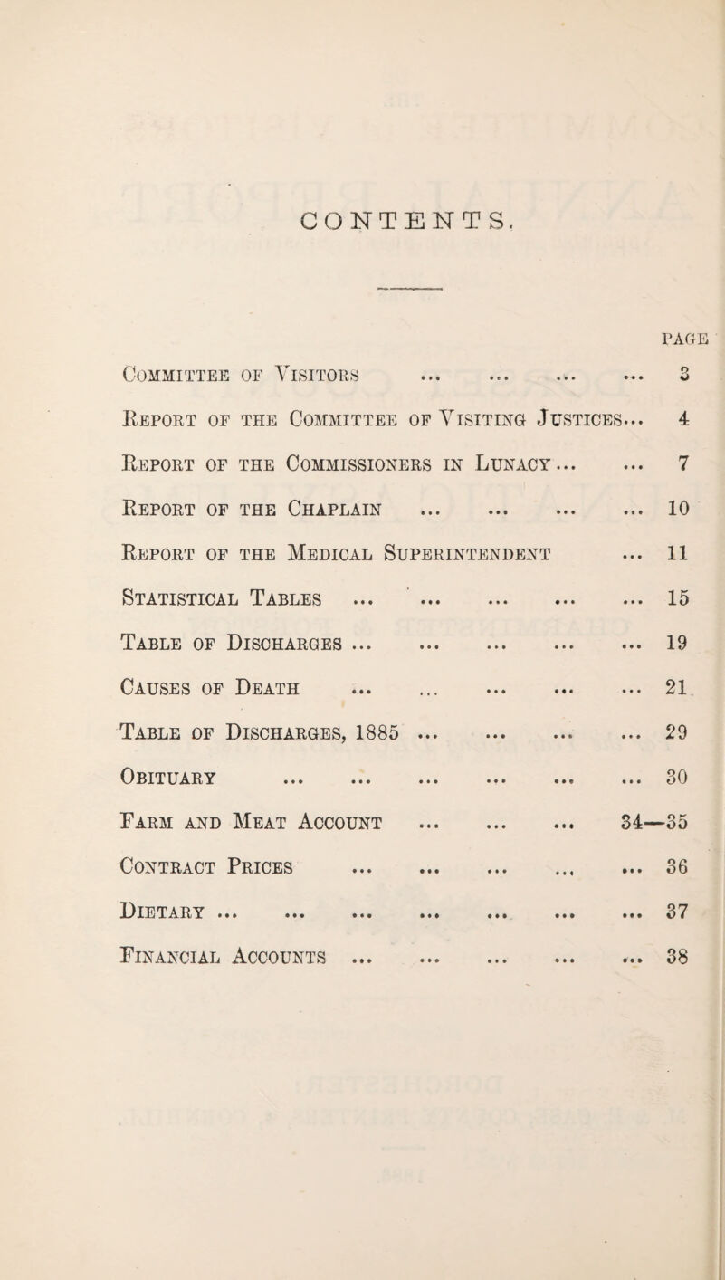 CONTENTS. Committee of Visitors page O o Report of the Committee of Visiting Justices... 4 Report of the Commissioners in Lunacy. 7 Report of the Chaplain . 10 Report of the Medical Superintendent ... 11 Statistical Tables ... 15 Table of Discharges.19 Causes of Death .. . 21 Table of Discharges, 1885 . 29 Obituary .30 Farm and Meat Account . 34—35 Contract Prices .36 Dietary ... • • • • • • ... 37 Financial Accounts ... 38