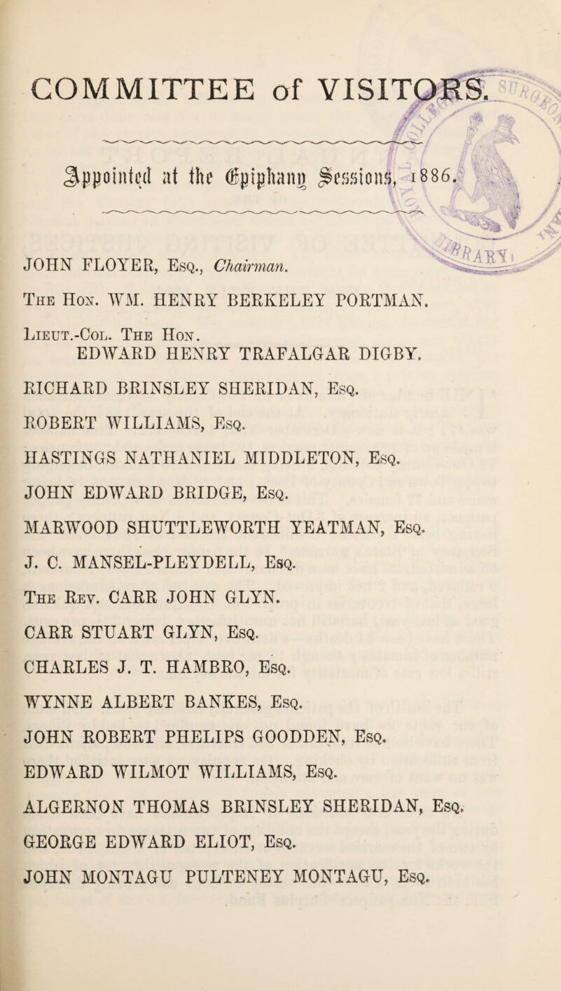 COMMITTEE of VISITORS. 4 S?/ Sppoiitted at the (Bpiphang Sessions, 1886. ;\ % JOHN FLOYER, Esq., Chairman. The Hon. WM. HENRY BERKELEY BORTMAN. Lieut.-Col. The Hon. EDWARD HENRY TRAFALGAR DIGBY. RICHARD BRINSLEY SHERIDAN, Esq. ROBERT WILLIAMS, Esq. HASTINGS NATHANIEL MIDDLETON, Esq. JOHN EDWARD BRIDGE, Esq. MARWOOD SHUTTLEWORTH YEATMAN, Esq. J. C. MANSEL-PLEYDELL, Esq. The Rev. CARR JOHN GLYN. CARR STUART GLYN, Esq. CHARLES J. T. HAMBRO, Esq. WYNNE ALBERT BANKES, Esq. JOHN ROBERT PHELIPS GOODDEN, Esq. EDWARD WILMOT WILLIAMS, Esq. ALGERNON THOMAS BRINSLEY SHERIDAN, Esq. GEORGE EDWARD ELIOT, Esq. JOHN MONTAGU PULTENEY MONTAGU, Esq.