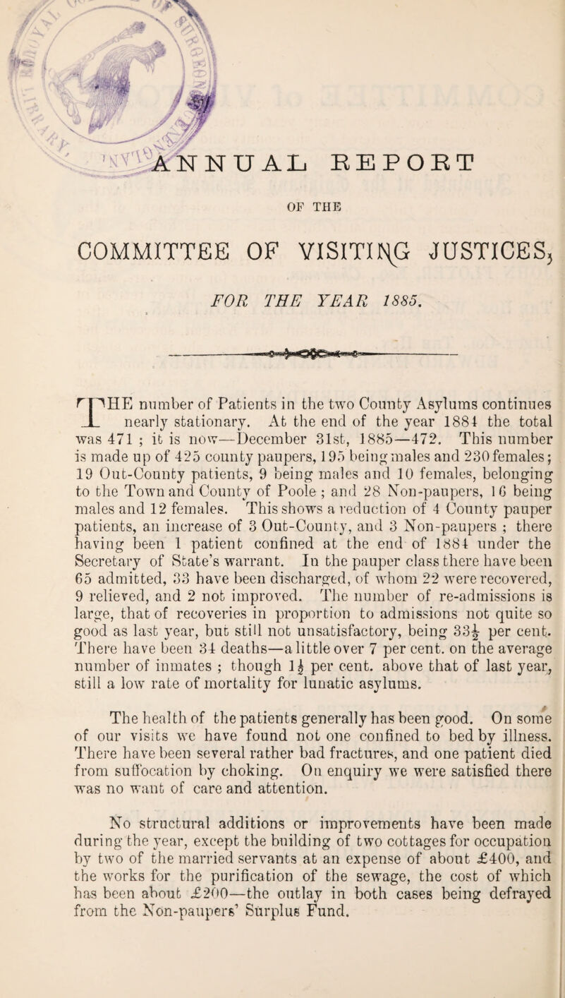 OF THE COMMITTEE OF VISITING JUSTICES, FOR THE YEAR 1885. rpHE number of Patients in the two County Asylums continues _L nearly stationary. At the end of the year 1884 the total was 471 ; it is now—December 31st, 1885—472. This number is made up of 425 county paupers, 195 being males and 230 females; 19 Out-County patients, 9 being males and 10 females, belonging to the Town and County of Poole; and 28 Non-paupers, 16 being males and 12 females. This shows a reduction of 4 County pauper patients, an increase of 3 Out-County, and 3 Non-paupers ; there having been 1 patient confined at the end of 1884 under the Secretary of State’s warrant. In the pauper class there have been 65 admitted, 33 have been discharged, of whom 22 were recovered, 9 relieved, and 2 not improved. The number of re-admissions is large, that of recoveries in proportion to admissions not quite so good as last year, but still not unsatisfactory, being 33^ per cent. There have been 34 deaths—a little over 7 per cent, on the average number of inmates ; though 1^ per cent, above that of last year, still a low rate of mortality for lunatic asylums. £ The health of the patients generally has been good. On some of our visits we have found notone confined to bed by illness. There have been several rather bad fractures, and one patient died from suffocation by choking. On enquiry we were satisfied there was no want of care and attention. No structural additions or improvements have been made during the year, except the building of two cottages for occupation by two of the married servants at an expense of about £400, and the works for the purification of the sewage, the cost of which has been about £200—the outlay in both cases being defrayed from the Non-paupers1 Surplus Fund.