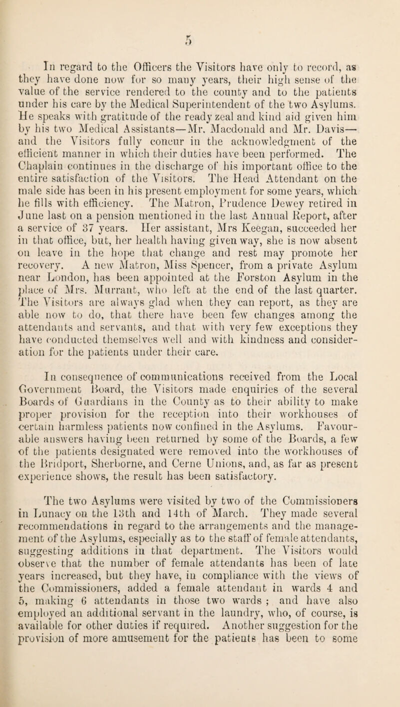 In regard fco the Officers the Visitors have only to record, as they have done now for so many years, their high sense of the value of the service rendered to the county and to the patients under his care by the Medical Superintendent of the two Asylums. He speaks with gratitude of the ready zeal and kind aid given him by his two Medical Assistants—Mr. Macdonald and Mr. Davis— and the Visitors fully concur in the acknowledgment of the efficient manner in which their duties have been performed. The Chaplain continues in the discharge of his important office to the entire satisfaction of the Visitors. The Head Attendant on the male side has been in his present employment for some years, which he fills with efficiency. The Matron, Prudence Dewey retired in June last on a pension mentioned in the last Annual Report, after a service of 37 years. Her assistant, Airs Keegan, succeeded her in that office, but, her health having given way, she is now absent on leave in the hope that change and rest may promote her recovery. A new Matron, Miss Spencer, from a private Asylum near London, has been appointed at the Forston Asylum in the place of Airs. Alurrant, who left at the end of the last quarter. The A7isitors are always glad when they can report, as they are able now to do, that there have been few changes among the attendants and servants, and that with very few exceptions they have conducted themselves well and with kindness and consider¬ ation for the patients under their care. In consequence of communications received from the Local Government Hoard, the \Tisitors made enquiries of the several Boards of Guardians in the County as to their ability to make proper provision for the reception into their workhouses of certain harmless patients now confined in the Asylums. Favour¬ able answers having been returned by some of the Boards, a few of the patients designated were removed into the workhouses of the Bridport, Sherborne, and Cerne Unions, and, as far as present experience shows, the result has been satisfactory. The two Asylums were visited by two of the Commissioners in Lunacy on the 13th and 14th of March. They made several recommendations in regard to the arrangements and the manage¬ ment of the Asylums, especially as to the staff of female attendants, suggesting additions in that department. The Visitors would observe that the number of female attendants has been of laie years increased, but they have, in compliance with the views of the Commissioners, added a female attendant in wards 4 and 5, making 6 attendants in those two wards ; and have also employed an additional servant in the laundry, who, of course, is available for other duties if required. Another suggestion for the provision of more amusement for the patients has been to some