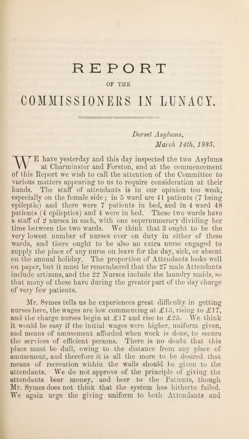 OF THE COMMISSIONERS IN LUNACY. Dorset Asylums, March 14th, IS85. WE have yesterday and this day inspected the two Asylums at Charminster and Forston, and at the commencement of this Report we wish to call the attention of the Committee to various matters appearing to us to require consideration at their hands. The staff of attendants is in our opinion too weak, especially on the female side ; in 5 ward are 41 patients (7 being epileptic) and there were 7 patients in bed, aud in 4 ward 48 patients (4 epileptics) and 4 were in bed. These two wards have a staff’ of 2 nurses in each, with one supernumerary dividing her time between the two wards. We think that 3 ought to be the very lowest number of nurses ever on duty in either of these wards, and there ought to be also an extra nurse engaged to supply the place of any nurse on leave for the day, sick, or absent on the annual holiday. The proportion of Attendants looks well on paper, but it must be remembered that the 27 male Attendants include artizans, and the 22 Nurses include the laundry maids, so that many of these have during the greater part of the day charge of very few patients. Mr. Symes tells us he experiences great difficulty in getting nurses here, the wages are low commencing at £18, rising to £17, and the charge nurses begin at £17 and rise to £25. We think it would be easy if the initial wages were higher, uniform given, and means of amusement afforded wdien work is done, to secure the services of efficient persons. There is no doubt that this place must be dull, owing to the distance from any place of amusement, and therefore it is all the more to be desired that means of recreation within the walls should be given to the attendants. We do not approve of the principle of giving the attendants beer money, and beer to the Patients, though Mr. Symes does not think that the system has hitherto failed. We again urge the giving uniform to both Attendants and