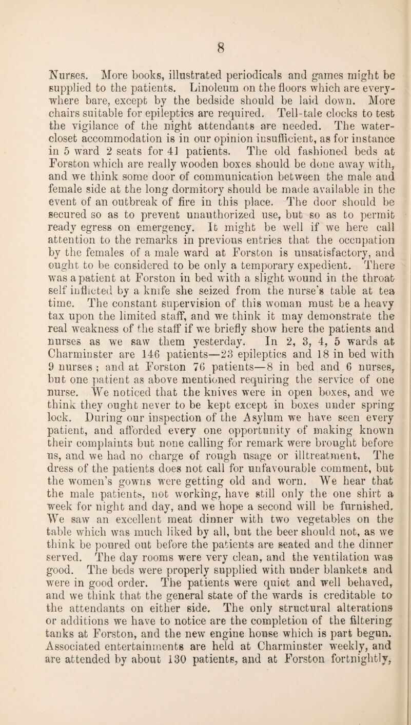 Nurses. More books, illustrated periodicals and games might be supplied to the patients. Linoleum on the floors which are every¬ where bare, except by the bedside should be laid down. More chairs suitable for epileptics are required. Tell-tale clocks to test the vigilance of the night attendants are needed. The water- closet accommodation is in our opinion insufficient, as for instance in 5 ward 2 seats for 41 patients. The old fashioned beds at Forston which are really wooden boxes should be done away with, and we think some door of communication between the male and female side at the long dormitory should be made available in the event of an outbreak of fire in this place. The door should be secured so as to prevent unauthorized use, but so as to permit ready egress on emergency. It might be well if we here call attention to the remarks in previous entries that the occupation by the females of a male ward at Forston is unsatisfactory, and ought to be considered to be only a temporary expedient. There was a patient at Forston in bed with a slight wound in the throat self inflicted by a knife she seized from the nurse's table at tea time. The constant supervision of this woman must be a heavy tax upon the limited staff, and we think it may demonstrate the real weakness of the staff if we briefly show here the patients and nurses as we saw them yesterday. In 2, 3, 4, 5 wards at Charminster are 146 patients—23 epileptics and 18 in bed with 9 nurses ; and at Forston 76 patients—8 in bed and 6 nurses, but one patient as above mentioned requiring the service of one nurse. We noticed that the knives were in open boxes, and we think they ought never to be kept except in boxes under spring lock. During our inspection of the Asylum we have seen every patient, and afforded every one opportunity of making known their complaints but none calling for remark were brought before us, and we had no charge of rough usage or illtreatmenfc, The dress of the patients does not call for unfavourable comment, but the women’s gowns were getting old and worn. We hear that the male patients, not working, have still only the one shirt a week for night and day, and we hope a second will be furnished. We saw an excellent meat dinner with two vegetables on the table which was much liked by all, but the beer should not, as we think be poured out before the patients are seated and the dinner served. The day rooms were very clean, and the ventilation wTas good. The beds were properly supplied with under blankets and wrere in good order. The patients were quiet and well behaved, and we think that the general state of the wards is creditable to the attendants on either side. The only structural alterations or additions we have to notice are the completion of the filtering tanks at Forston, and the new engine house which is part begun. Associated entertainments are held at Charminster weekly, and are attended by about 130 patients, and at Forston fortnightly,