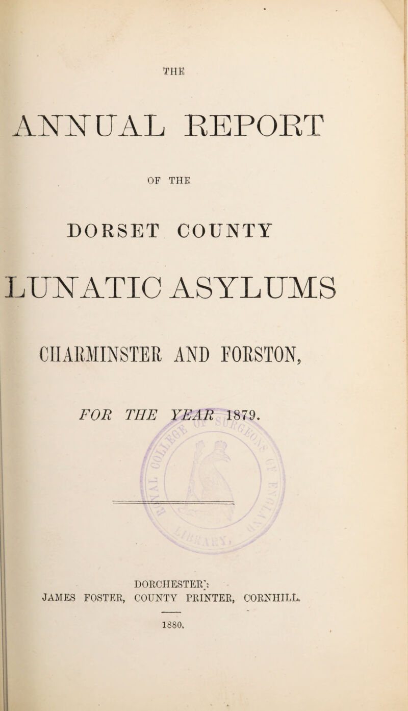 THE ANNUAL REPORT OF THE DORSET COUNTY LUNATIC ASYLUMS CHAKMINSTER AND EORSTON, FOR THE YEAR 1879. DORCHESTER]: JAMES FOSTER, COUNTY PRINTER, CORNHILL. 1880.