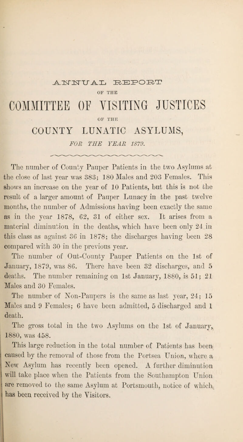 J^AHJRTTJT^X^ bepobt OF THE COMMITTEE OE VISITING JUSTICES OF THE COUNTY LUNATIC ASYLUMS, FOR THE YEAR 1879. The number of County Pauper Patients in the two Asylums at the close of last year was 383; 180 Males and 203 Females. This shows an increase on the year of 10 Patients, but this is not the result of a larger amount of Pauper Lunacy in the past twelve months, the number of Admissions having been exactly the same as in the year 1878, G2, 31 of either sex. It arises from a material diminution in the deaths, which have been only 24 Jn this class as against 3G in 1878; the discharges having been 28 compared with 30 in the previous year. The number of Out-County Pauper Patients on the 1st of January, 1879, was 86. There have been 32 discharges, and 5 deaths. The number remaining on 1st January, 1880, is 51; 21 Males and 30 Females. The number of Non-Paupers is the same as last year, 24; 15 Males and 9 Females; 6 have been admitted, 5 discharged and 1 death. The gross total in the two Asylums on the 1st of January,. 1880, was 458. This large reduction in the total number of Patients has been ! caused by the removal of those from the Portsea Union, where a ; New Asylum has recently been opened. A further diminution I will take place when the Patients from the Southampton Union \ are removed to the same Asylum at Portsmouth, notice of which \ has been received by the Visitors.