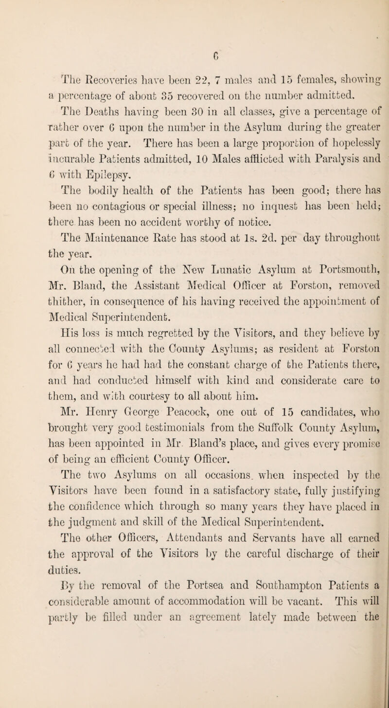 G The Recoveries have been 22, 7 males and ]5 females, showing a percentage of about 35 recovered on the number admitted. The Deaths having been 30 in all classes, give a percentage of rather over G upon the number in the Asylum during the greater part of the year. There has been a large proportion of hopelessly incurable Patients admitted, 10 Males afflicted with Paralysis and G with Epilepsy. The bodily health of the Patients has been good; there has been no contagious or special illness; no inquest has been held; there has been no accident worthy of notice. The Maintenance Rate has stood at Is. 2d. per day throughout the year. On the opening of the New Lunatic Asylum at Portsmouth, Mr. Bland, the Assistant Medical Officer at Forston, removed thither, in consequence of his having received the appointment of Medical Superintcndcnt. His loss is much regretted by the Visitors, and they believe by all connected with the County Asylums; as resident at Forston for G years he had had the constant charge of the Patients there, and had conducted himself with kind and considerate care to them, and with courtesy to all about him. Mr. Henry George Peacock, one out of 15 candidates, who brought very good testimonials from the Suffolk County Asylum, has been appointed in Mr. Bland’s place, and gives every promise of being an efficient County Officer. The two Asylums on all occasions, when inspected by the Visitors have been found in a satisfactory state, fully justifying the confidence which through so many years they have placed in the judgment and skill of the Medical Superintendent. The other Officers, Attendants and Servants have all earned the approval of the Visitors by the careful discharge of their duties. By the removal of the Portsea and Southampton Patients a considerable amount of accommodation will be vacant. This will partly be filled under an agreement lately made between the
