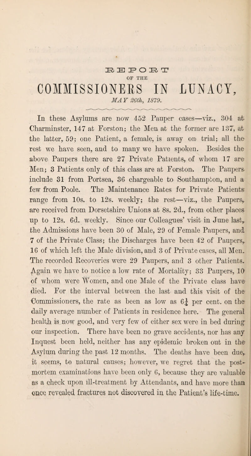 BEPOBT OF THE COMMISSIONERS IN LUNACY, MAY 26th, 1879. In these Asylums are now 452 Pauper cases—viz., 304 at Charminster, 147 at Forston; the Men at the former are 137, at the latter,. 59; one Patient, a female, is away on trial; all the- rest we have seen, and to many we have spoken. Besides the above Paupers there are 27 Private Patients, of whom 17 are Men; 3 Patients only of this class are at Forston. The Paupers, include 31 from Portsea, 36 chargeable to Southampton, and a few from Poole. The Maintenance Rates for Private Patients: range from 10s. to 12s. weekly; the rest—viz., the Paupers,, are received from Dorsetshire Unions at 8s. 2d., from other places up to 12s. 6d. weekly. Since our Colleagues’ visit in June last,, the Admissions have been 30 of Male, 29 of Female Paupers, and 7 of the Private Class; the Discharges have been 42 of Paupers,. 16 of which left the Male division, and 3 of Private cases, all Men. The recorded Recoveries were 29 Paupers, and 3 other Patients. Again we have to notice a low rate of Mortality; 33 Paupers, 10' of whom were Women, and one Male of the Private class have- died. For the interval between the last and this visit of the Commissioners, the rate as been as low as 65 per cent, on the' daily average number of Patients in residence here. The general health is now good, and very few of either sex were in bed during our inspection. There have been no grave accidents, nor has any Inquest been held, neither has any epidemic broken out in the- Asylum during the past 12 months. The deaths have been due,, it seems, to. natural causes; however, we regret that the post¬ mortem examinations have been only 6, because they are valuable as a check upon ill-treatment by Attendants, and have more than once revealed fractures not discovered in the Patient’s life-time.